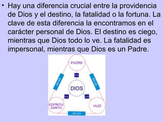 • Hay una diferencia crucial entre la providencia
  de Dios y el destino, la fatalidad o la fortuna. La
  clave de esta diferencia la encontramos en el
  carácter personal de Dios. El destino es ciego,
  mientras que Dios todo lo ve. La fatalidad es
  impersonal, mientras que Dios es un Padre.
 