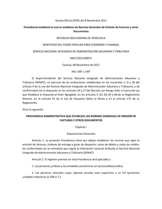 Gaceta Oficial 39795 del 8 Noviembre 2011
Providencia mediante la cual se establece las Normas Generales de Emisión de Facturas y otros
Documentos
REPÚBLICA BOLIVARIANA DE VENEZUELA
MINISTERIO DEL PODER POPULAR PARA ECONOMÍA Y FINANZAS
SERVICIO NACIONAL INTEGRADO DE ADMINISTRACIÓN ADUANERA Y TRIBUTARIA
SNAT/2011/00071
Caracas, 08 Noviembre de 2011
Año 198° y 149°
El Superintendente del Servicio Nacional Integrado de Administración Aduanera y
Tributaria (SENIAT), en ejercicio de las atribuciones establecidas en los numerales 1, 8 y 36 del
artículo 4 de la Ley del Servicio Nacional Integrado de Administración Aduanera y Tributaria, y de
conformidad con lo dispuesto en los artículos 54 y 57 del Decreto con Rango Valor y Fuerza de Ley
que Establece el Impuesto al Valor Agregado, en los artículos 5, 63, 64, 65 y 66 de su Reglamento
General, en el artículo 91 de la Ley de Impuesto Sobre la Renta y en el artículo 175 de su
Reglamento.
Dicta la siguiente:
PROVIDENCIA ADMINISTRATIVA QUE ESTABLECE LAS NORMAS GENERALES DE EMISIÓN DE
FACTURAS Y OTROS DOCUMENTOS
Capítulo I
Disposiciones Generales
Artículo 1. La presente Providencia tiene por objeto establecer las normas que rigen la
emisión de facturas, órdenes de entrega o guías de despacho, notas de débito y notas de crédito,
de conformidad con la normativa que regula la tributación nacional atribuida al Servicio Nacional
Integrado de Administración Aduanera y Tributaria (SENIAT).
Artículo 2. El régimen previsto en esta Providencia será aplicable a:
1. Las personas jurídicas y las entidades económicas sin personalidad jurídica.
2. Las personas naturales cuyos ingresos anuales sean superiores a un mil quinientas
unidades tributarias (1.500 U.T.).
 
