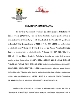 PROVIDENCIA ADMINISTRATIVA
El Servicio Autónomo Bolivariano de Administración Tributaria del
Estado Sucre (SABATES),

en uso de las facultades legales que le confiere lo

establecido en los Ordinales 1, 4, 5, 10 del Artículo 2 del Decreto 1804, publicado
en Gaceta Oficial Extraordinaria nº 1695 de fecha 11/04/2012 ; con fundamento a
lo establecido en el Articulo 15, Ordinal 2 de la Ley de Timbre Fiscal del Estado
Sucre, en concordancia a lo establecido en los Artículos 121, 127, 129, 130, 131,
169

al

193 del Código Orgánico Tributario Vigente, por medio de la presente

autoriza al (los) funcionario(s) ) LCDA. ROSA GOMEZ, LCDO. JUAN CARLOS
FIGUEROA FARIAS, TSU. CARLOS MAZA titular(es) de la cédula de identidad Nº
11.827.396 y 12.274.558 Y 19.978.304, respectivamente, adscritos a este Servicio
de Administración Tributaria, a los fines de realizar inspección fiscal referida a los deberes
tributarios del ejercicio fiscal 2011-2012 - 2013, a la Institución: Cuerpo Bomberos
del Municipio Sucre, ubicada en el Municipio Sucre del Estado Sucre.

Queda (n) autorizado el (los) funcionario (s) antes identificado(s) para solicitar a la
contribuyente la permisología, Comprobantes y demás Documentos equivalentes, que le

 