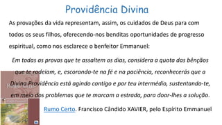 Providência Divina
As provações da vida representam, assim, os cuidados de Deus para com
todos os seus filhos, oferecendo-nos benditas oportunidades de progresso
espiritual, como nos esclarece o benfeitor Emmanuel:
Em todas as provas que te assaltem os dias, considera a quota das bênçãos
que te rodeiam, e, escorando-te na fé e na paciência, reconhecerás que a
Divina Providência está agindo contigo e por teu intermédio, sustentando-te,
em meio dos problemas que te marcam a estrada, para doar-lhes a solução.
Rumo Certo. Francisco Cândido XAVIER, pelo Espírito Emmanuel
 