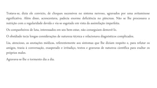 Tratava-se, dizia ele convicto, de choques sucessivos no sistema nervoso, agravados por uma avitaminose
significativa. Além disso, acrescentava, padecia enorme deficiência no pâncreas. Não se lhe processava a
nutrição com a regularidade devida e via-se esgotado em vista da assimilação imperfeita.
Os companheiros de luta, interessados em seu bem-estar, não conseguiam demovê-lo.
O obsidiado tecia longas considerações de natureza técnica e relacionava diagnósticos complicados.
Lia, atencioso, as anotações médicas, referentemente aos sintomas que lhe diziam respeito e, para refutar os
amigos, trazia à conversação, exasperado e irritadiço, textos e gravuras de natureza científica para exaltar os
próprios males.
Agravava-se-lhe o tormento dia a dia.
 