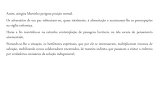 Assim, atingira Martinho perigosa posição mental.
Os adversários de sua paz subtraíram-no, quase totalmente, à alimentação e acentuaram-lhe as preocupações
na vigília enfermiça.
Horas a fio mantinha-se na estranha contemplação de paisagens horríveis, na tela escura do pensamento
atormentado.
Piorando-se-lhe a situação, os benfeitores espirituais, que por ele se interessavam, multiplicaram recursos de
salvação, mobilizando novos colaboradores encarnados, de maneira indireta, que passaram a visitar o enfermo
por verdadeiros emissários da solução indispensável.
 