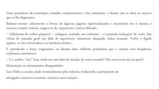Eram portadores de consolação, remédio, esclarecimento e luz; entretanto, o doente não se abria ao socorro
que se lhe dispensava.
Bastaria escutar calmamente a leitura de algumas páginas espiritualizantes e encontraria em si mesmo o
recurso à reação; todavia, negava-se ele, impaciente e menos delicado.
– Influências de ordem psíquica? – indagava, exaltado, aos visitantes – é rematada maluquice de vocês. Sou
vítima de exaustão geral por falta de suprimento vitaminoso adequado. Estou arrasado. Tenho o fígado
apático, os rins intoxicados e os intestinos inertes…
E estendendo o braço magríssimo, na direção dum velhinho prestimoso que o visitava com freqüência,
exclamava, estentórico:
– E o senhor, “seu” Luís, ainda me vem falar de atuação do outro mundo?! Não será ironia de sua parte?
Silenciavam os circunstantes, desapontados.
Luís Vilela, o ancião citado nominalmente pelo enfermo, traduzindo o pensamento de
abnegados mentores invisíveis, retrucava sem irritação:
 
