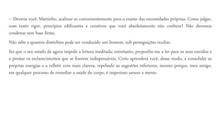 – Deveria você, Martinho, acalmar-se convenientemente para o exame das necessidades próprias. Como julgar,
com tanto rigor, princípios edificantes e curativos que você absolutamente não conhece? Não devemos
condenar sem base firme.
Não sabe a quantos distúrbios pode ser conduzido um homem, sob perseguições ocultas.
Sei que o seu estado de agora impede a leitura meditada; entretanto, proponho-me a ler para os seus ouvidos e
a prestar os esclarecimentos que se fizerem indispensáveis. Creio aprenderá você, desse modo, a consolidar as
próprias energias e a refletir com mais clareza, repelindo as sugestões inferiores, mesmo porque, meu amigo,
em qualquer processo de remediar a saúde do corpo, é imperioso sanear a mente.
 