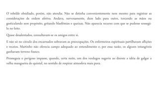 O rebelde obsidiado, porém, não atendia. Não se detinha convenientemente nem mesmo para registrar as
considerações de ordem afetiva. Andava, nervosamente, dum lado para outro, torcendo as mãos ou
gesticulando sem propósito, gritando blasfêmias e queixas. Não aparecia recurso com que se pudesse sossegá-
lo no leito.
Quase desalentados, consultavam-se os amigos entre si.
E não só no círculo dos encarnados sobravam as preocupações. Os enfermeiros espirituais partilhavam aflições
e receios. Martinho não oferecia campo adequado ao entendimento e, por essa razão, os algozes intangíveis
ganhavam terreno franco.
Prosseguia o perigoso impasse, quando, certa noite, um dos verdugos sugeriu ao doente a idéia de galgar a
velha mangueira do quintal, no sentido de respirar atmosfera mais pura.
 
