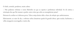 O chefe, contudo, ponderou, muito calmo:
– Não podemos violentar o nosso Martinho no que se reporta à preferência individual. Se ele estima a
orientação dos que lhe tramam a perda, como evitar que sofra as conseqüências justas?
Deixemo-la confiar-se à dolorosa prova. Talvez esteja dentro dela a chave da solução que ambicionamos.
Efetivamente, ao raiar do dia, o enfermo sofreu desastrosa queda de grande altura, após escalar, facilmente, a
velha mangueira escorregadia e muito alta.
 