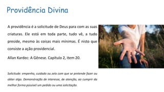 Providência Divina
A providência é a solicitude de Deus para com as suas
criaturas. Ele está em toda parte, tudo vê, a tudo
preside, mesmo às coisas mais mínimas. É nisto que
consiste a ação providencial.
Allan Kardec: A Gênese. Capítulo 2, item 20.
Solicitude: empenho, cuidado ou zelo com que se pretende fazer ou
obter algo. Demonstração de interesse, de atenção, ao cumprir da
melhor forma possível um pedido ou uma solicitação.
 