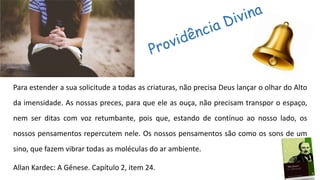 Para estender a sua solicitude a todas as criaturas, não precisa Deus lançar o olhar do Alto
da imensidade. As nossas preces, para que ele as ouça, não precisam transpor o espaço,
nem ser ditas com voz retumbante, pois que, estando de contínuo ao nosso lado, os
nossos pensamentos repercutem nele. Os nossos pensamentos são como os sons de um
sino, que fazem vibrar todas as moléculas do ar ambiente.
Allan Kardec: A Gênese. Capítulo 2, item 24.
 