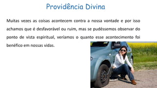 Providência Divina
Muitas vezes as coisas acontecem contra a nossa vontade e por isso
achamos que é desfavorável ou ruim, mas se pudéssemos observar do
ponto de vista espiritual, veríamos o quanto esse acontecimento foi
benéfico em nossas vidas.
 