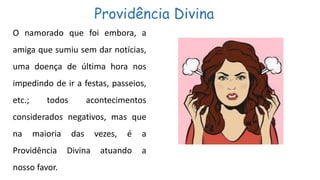 Providência Divina
O namorado que foi embora, a
amiga que sumiu sem dar notícias,
uma doença de última hora nos
impedindo de ir a festas, passeios,
etc.; todos acontecimentos
considerados negativos, mas que
na maioria das vezes, é a
Providência Divina atuando a
nosso favor.
 