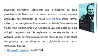 Devemos, entretanto, considerar que a despeito da ação
providencial de Deus para com todas as suas criaturas, estamos
vinculados aos resultados do nosso livre-arbítrio. Dessa forma,
todas […] nossas ações estão submetidas às leis de Deus. Nenhuma
há por mais insignificante que nos pareça, que não possa ser uma
violação daquelas leis. Se sofremos as consequências dessa
violação, só nos devemos queixar de nós mesmos, que desse modo
nos fazemos os causadores da nossa felicidade, ou da nossa
infelicidade futuras.
• O Livro dos Espíritos questão 964.
 