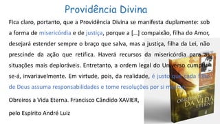 Providência Divina
Fica claro, portanto, que a Providência Divina se manifesta duplamente: sob
a forma de misericórdia e de justiça, porque a […] compaixão, filha do Amor,
desejará estender sempre o braço que salva, mas a justiça, filha da Lei, não
prescinde da ação que retifica. Haverá recursos da misericórdia para as
situações mais deploráveis. Entretanto, a ordem legal do Universo cumprir-
se-á, invariavelmente. Em virtude, pois, da realidade, é justo que cada filho
de Deus assuma responsabilidades e tome resoluções por si mesmo.
Obreiros a Vida Eterna. Francisco Cândido XAVIER,
pelo Espírito André Luiz
 
