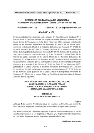 AÑO CXXXVIII-MES XII      Caracas, 23 de septiembre de 2011.     Número 39.764



           REPÚBLICA BOLIVARIANA DE VENEZUELA
      COMISIÓN DE ADMINISTRACIÓN DE DIVISAS (CADIVI)

     Providencia N° 108                  Caracas, 20 de septiembre de 2011

                                Año 201° y 152°

De conformidad con lo establecido en los artículos 2 y 26 del Convenio Cambiario N° 1
suscrito entre el Ejecutivo Nacional por órgano del otrora Ministerio de Finanzas y el
Banco Central de Venezuela, en fecha 05 de febrero de 2003, publicado en la Gaceta
Oficial de la República Bolivariana de Venezuela Nº 37.625 de la misma fecha,
reimpreso en la Gaceta Oficial de la República Bolivariana de Venezuela Nº 37.653 de
fecha 19 de marzo de 2003 y en el Convenio Cambiario Nº 5, publicado en la Gaceta
Oficial de la República Bolivariana de Venezuela Nº 37.790 de fecha 06 de octubre de
2003, en concordancia con los artículos 2 y 5 del Decreto Nº 2.320 de fecha 27 de
febrero de 2003, publicado en la Gaceta Oficial de la República Bolivariana de
Venezuela Nº 37.644 de fecha 06 de marzo de 2003, mediante el cual se establecen
los Lineamientos Generales para la Distribución de Divisas a ser destinadas al Mercado
Cambiario y el artículo 3 del Decreto Nº 2.302 de fecha 05 de febrero de 2003,
publicado en la Gaceta Oficial de la República Bolivariana de Venezuela Nº 37.625 del
05 de febrero de 2003, reformado parcialmente mediante Decreto Nº 2.330 de fecha
06 de marzo de 2003, publicado en la Gaceta Oficial de la República Bolivariana de
Venezuela Nº 37.644 de la misma fecha, la Comisión de Administración de Divisas
(CADIVI) dicta la siguiente:

              PROVIDENCIA MEDIANTE LA CUAL SE ESTABLECEN
                  LOS REQUISITOS Y EL TRÁMITE PARA LA
                AUTORIZACIÓN DE ADQUISICIÓN DE DIVISAS
                   DESTINADAS A LAS IMPORTACIONES

                                 CAPÍTULO I
                          DISPOSICIONES GENERALES

                                                                               Objeto
Artículo 1. La presente Providencia regula los requisitos y el trámite para obtener la
Autorización de Adquisición de Divisas (AAD) destinada a la importación de bienes.

Las definiciones de los regímenes especiales a que se refiere esta Providencia, serán
aquellas expresadas en la Ley Orgánica de Aduanas y su Reglamento sobre Regímenes
de Liberación, Suspensión y otros Regímenes Aduaneros Especiales.

                                                              Ámbito de aplicación

                                       1/16
 