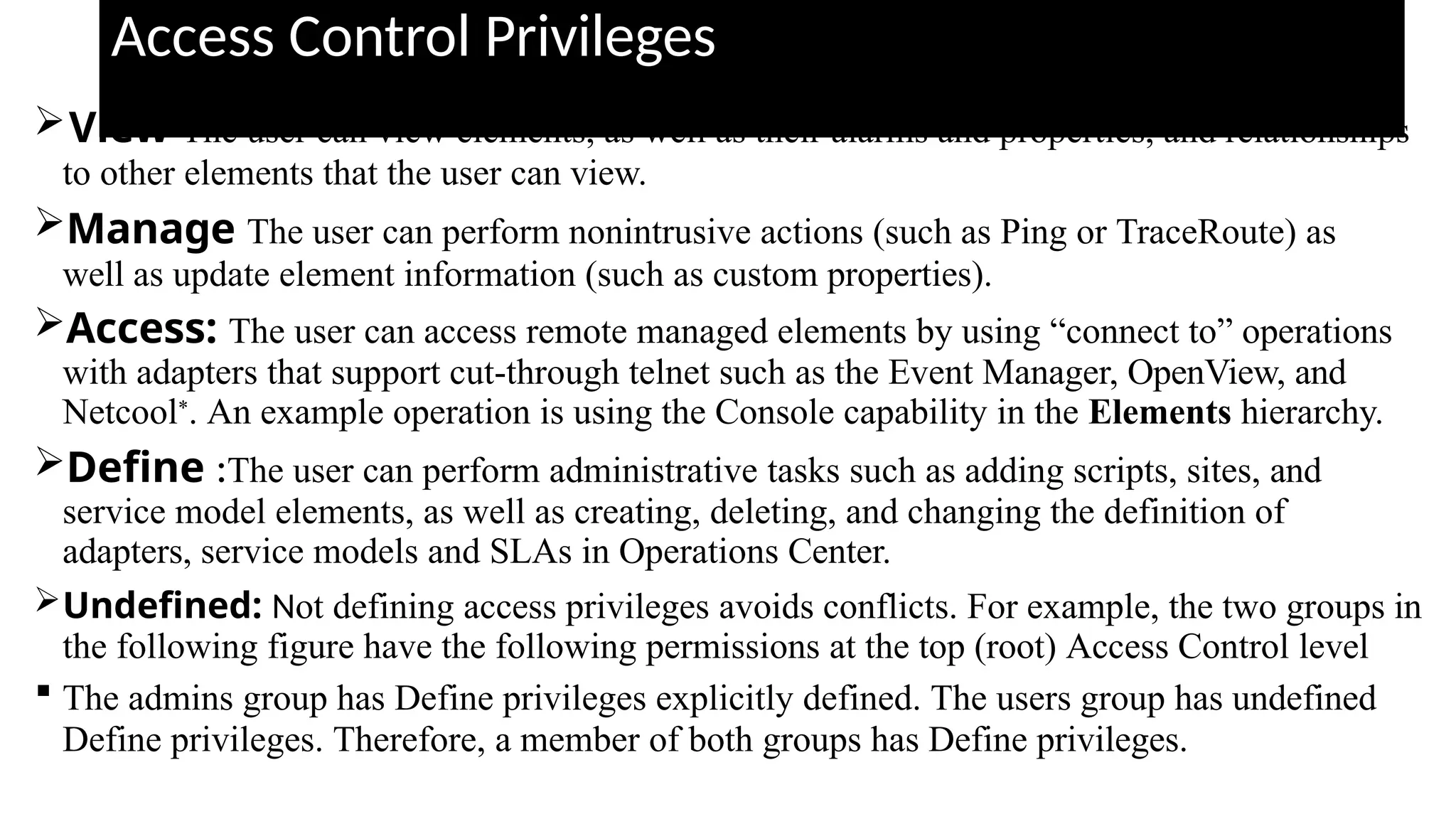 Access Control Privileges
View The user can view elements, as well as their alarms and properties, and relationships
to other elements that the user can view.
Manage The user can perform nonintrusive actions (such as Ping or TraceRoute) as
well as update element information (such as custom properties).
Access: The user can access remote managed elements by using “connect to” operations
with adapters that support cut-through telnet such as the Event Manager, OpenView, and
Netcool*. An example operation is using the Console capability in the Elements hierarchy.
Define :The user can perform administrative tasks such as adding scripts, sites, and
service model elements, as well as creating, deleting, and changing the definition of
adapters, service models and SLAs in Operations Center.
Undefined: Not defining access privileges avoids conflicts. For example, the two groups in
the following figure have the following permissions at the top (root) Access Control level
 The admins group has Define privileges explicitly defined. The users group has undefined
Define privileges. Therefore, a member of both groups has Define privileges.
 