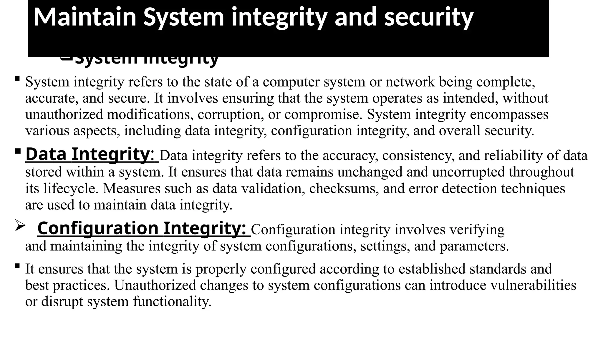Maintain System integrity and security
System integrity
 System integrity refers to the state of a computer system or network being complete,
accurate, and secure. It involves ensuring that the system operates as intended, without
unauthorized modifications, corruption, or compromise. System integrity encompasses
various aspects, including data integrity, configuration integrity, and overall security.
 Data Integrity: Data integrity refers to the accuracy, consistency, and reliability of data
stored within a system. It ensures that data remains unchanged and uncorrupted throughout
its lifecycle. Measures such as data validation, checksums, and error detection techniques
are used to maintain data integrity.
 Configuration Integrity: Configuration integrity involves verifying
and maintaining the integrity of system configurations, settings, and parameters.
 It ensures that the system is properly configured according to established standards and
best practices. Unauthorized changes to system configurations can introduce vulnerabilities
or disrupt system functionality.
 