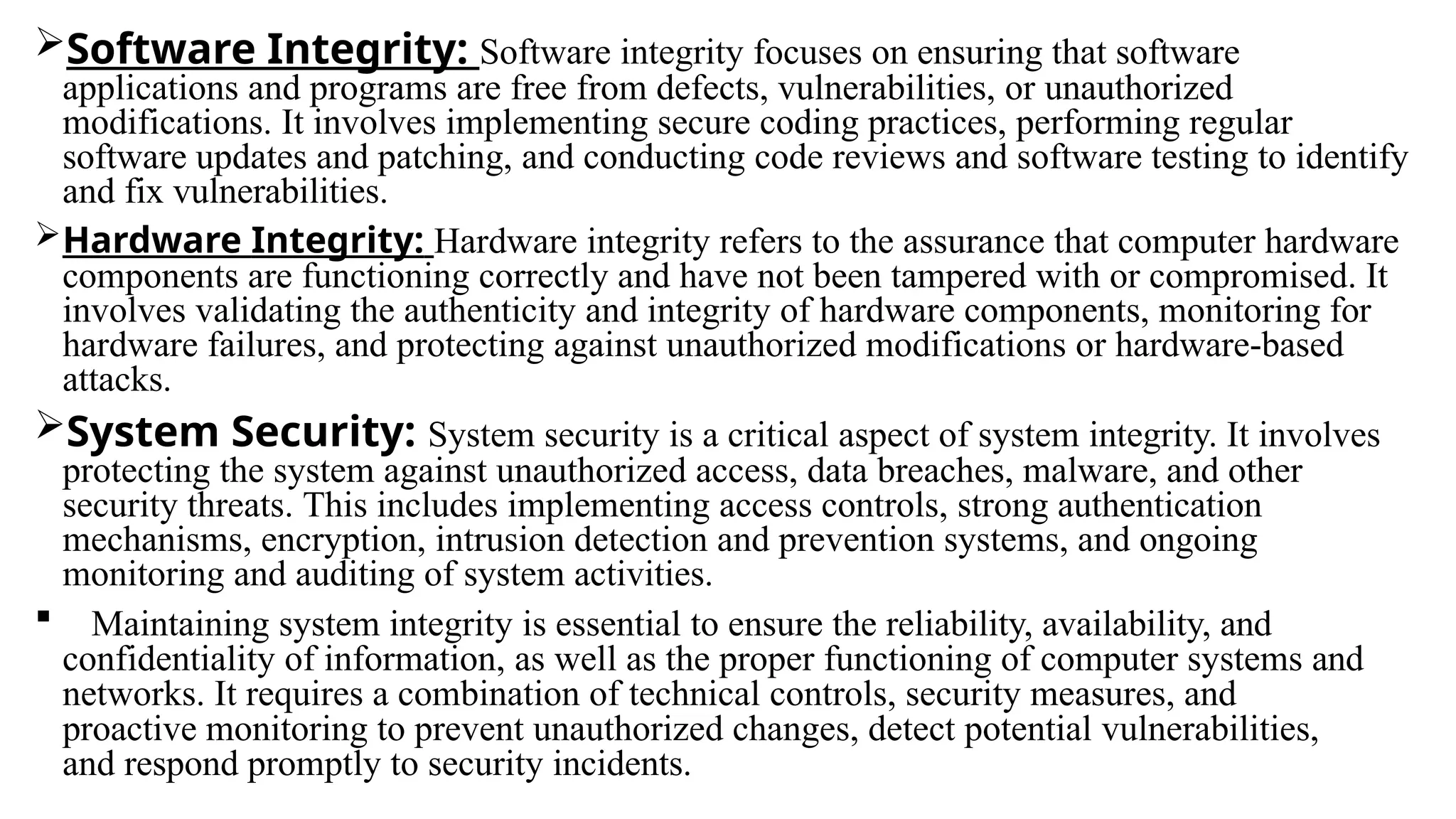 Software Integrity: Software integrity focuses on ensuring that software
applications and programs are free from defects, vulnerabilities, or unauthorized
modifications. It involves implementing secure coding practices, performing regular
software updates and patching, and conducting code reviews and software testing to identify
and fix vulnerabilities.
Hardware Integrity: Hardware integrity refers to the assurance that computer hardware
components are functioning correctly and have not been tampered with or compromised. It
involves validating the authenticity and integrity of hardware components, monitoring for
hardware failures, and protecting against unauthorized modifications or hardware-based
attacks.
System Security: System security is a critical aspect of system integrity. It involves
protecting the system against unauthorized access, data breaches, malware, and other
security threats. This includes implementing access controls, strong authentication
mechanisms, encryption, intrusion detection and prevention systems, and ongoing
monitoring and auditing of system activities.
 Maintaining system integrity is essential to ensure the reliability, availability, and
confidentiality of information, as well as the proper functioning of computer systems and
networks. It requires a combination of technical controls, security measures, and
proactive monitoring to prevent unauthorized changes, detect potential vulnerabilities,
and respond promptly to security incidents.
 