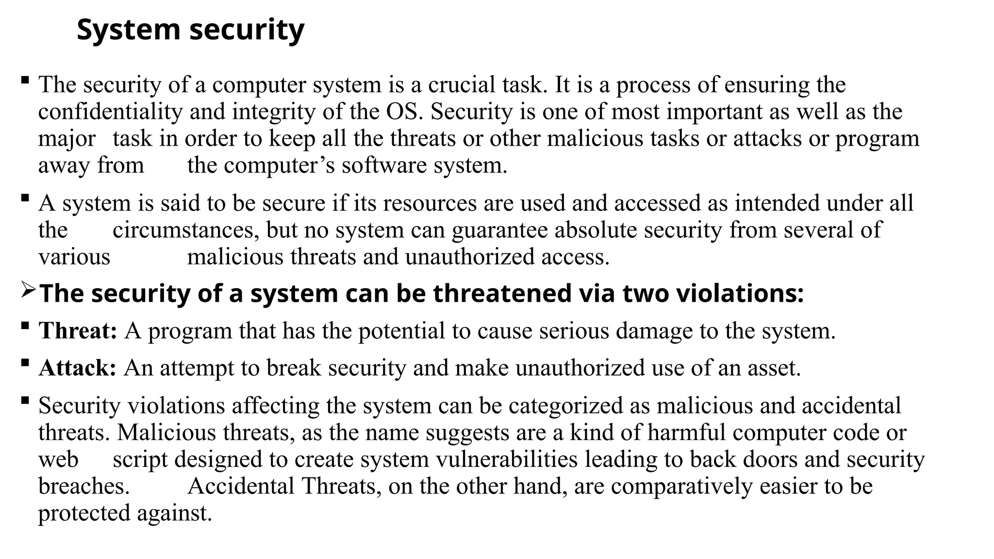 System security
 The security of a computer system is a crucial task. It is a process of ensuring the
confidentiality and integrity of the OS. Security is one of most important as well as the
major task in order to keep all the threats or other malicious tasks or attacks or program
away from the computer’s software system.
 A system is said to be secure if its resources are used and accessed as intended under all
the circumstances, but no system can guarantee absolute security from several of
various malicious threats and unauthorized access.
The security of a system can be threatened via two violations:
 Threat: A program that has the potential to cause serious damage to the system.
 Attack: An attempt to break security and make unauthorized use of an asset.
 Security violations affecting the system can be categorized as malicious and accidental
threats. Malicious threats, as the name suggests are a kind of harmful computer code or
web script designed to create system vulnerabilities leading to back doors and security
breaches. Accidental Threats, on the other hand, are comparatively easier to be
protected against.
 