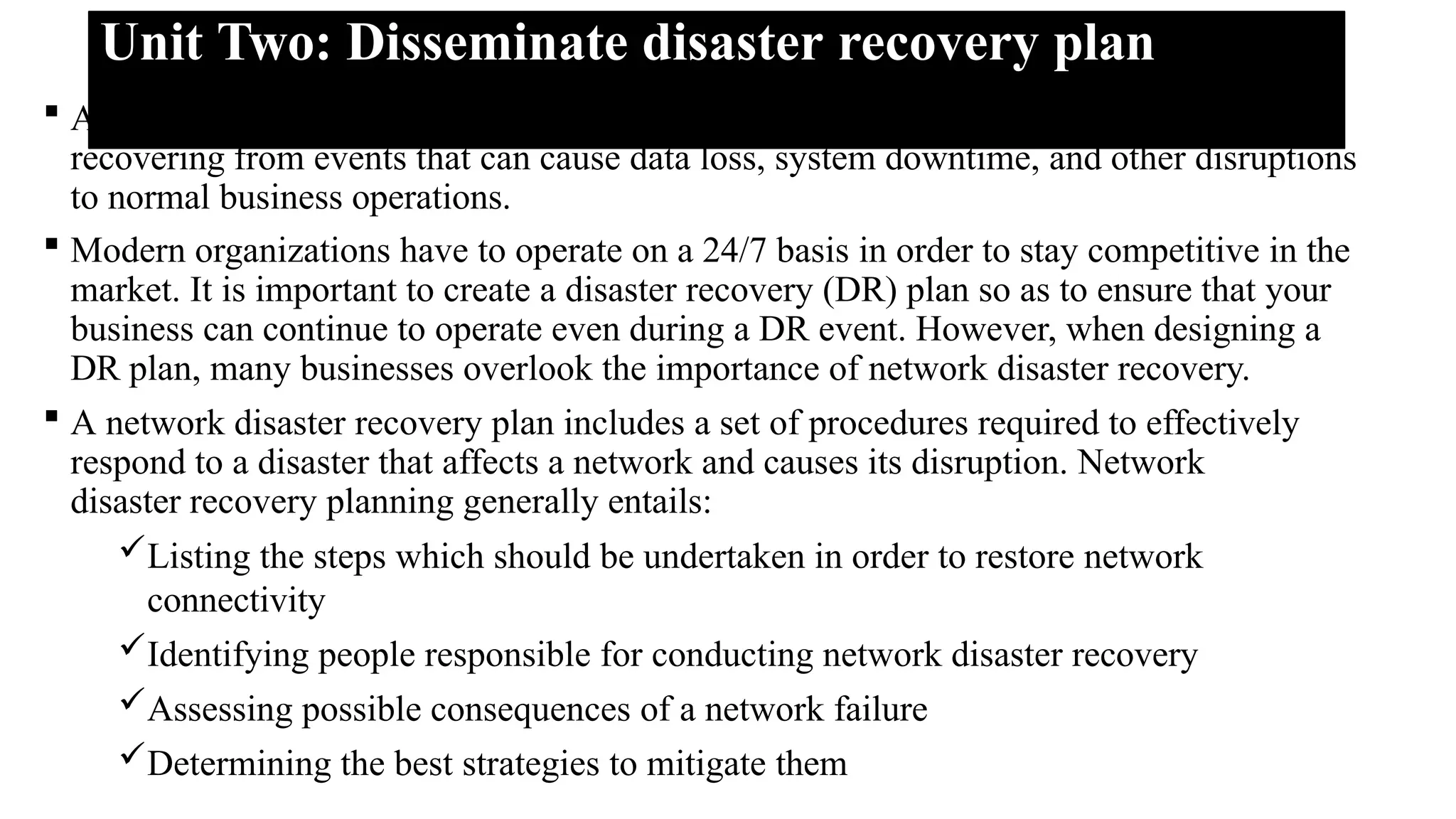 Unit Two: Disseminate disaster recovery plan
 A Disaster Recovery Plan (DRP) is a structured approach to responding to and
recovering from events that can cause data loss, system downtime, and other disruptions
to normal business operations.
 Modern organizations have to operate on a 24/7 basis in order to stay competitive in the
market. It is important to create a disaster recovery (DR) plan so as to ensure that your
business can continue to operate even during a DR event. However, when designing a
DR plan, many businesses overlook the importance of network disaster recovery.
 A network disaster recovery plan includes a set of procedures required to effectively
respond to a disaster that affects a network and causes its disruption. Network
disaster recovery planning generally entails:
Listing the steps which should be undertaken in order to restore network
connectivity
Identifying people responsible for conducting network disaster recovery
Assessing possible consequences of a network failure
Determining the best strategies to mitigate them
 