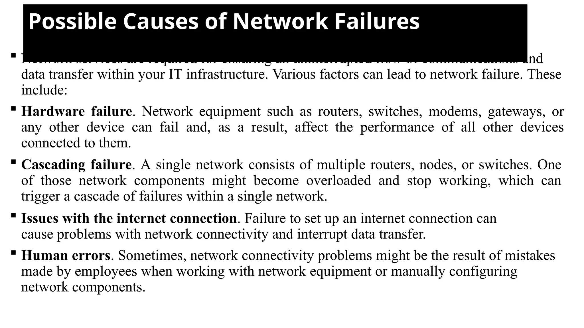 Possible Causes of Network Failures
 Network services are required for ensuring an uninterrupted flow of communications and
data transfer within your IT infrastructure. Various factors can lead to network failure. These
include:
 Hardware failure. Network equipment such as routers, switches, modems, gateways, or
any other device can fail and, as a result, affect the performance of all other devices
connected to them.
 Cascading failure. A single network consists of multiple routers, nodes, or switches. One
of those network components might become overloaded and stop working, which can
trigger a cascade of failures within a single network.
 Issues with the internet connection. Failure to set up an internet connection can
cause problems with network connectivity and interrupt data transfer.
 Human errors. Sometimes, network connectivity problems might be the result of mistakes
made by employees when working with network equipment or manually configuring
network components.
 