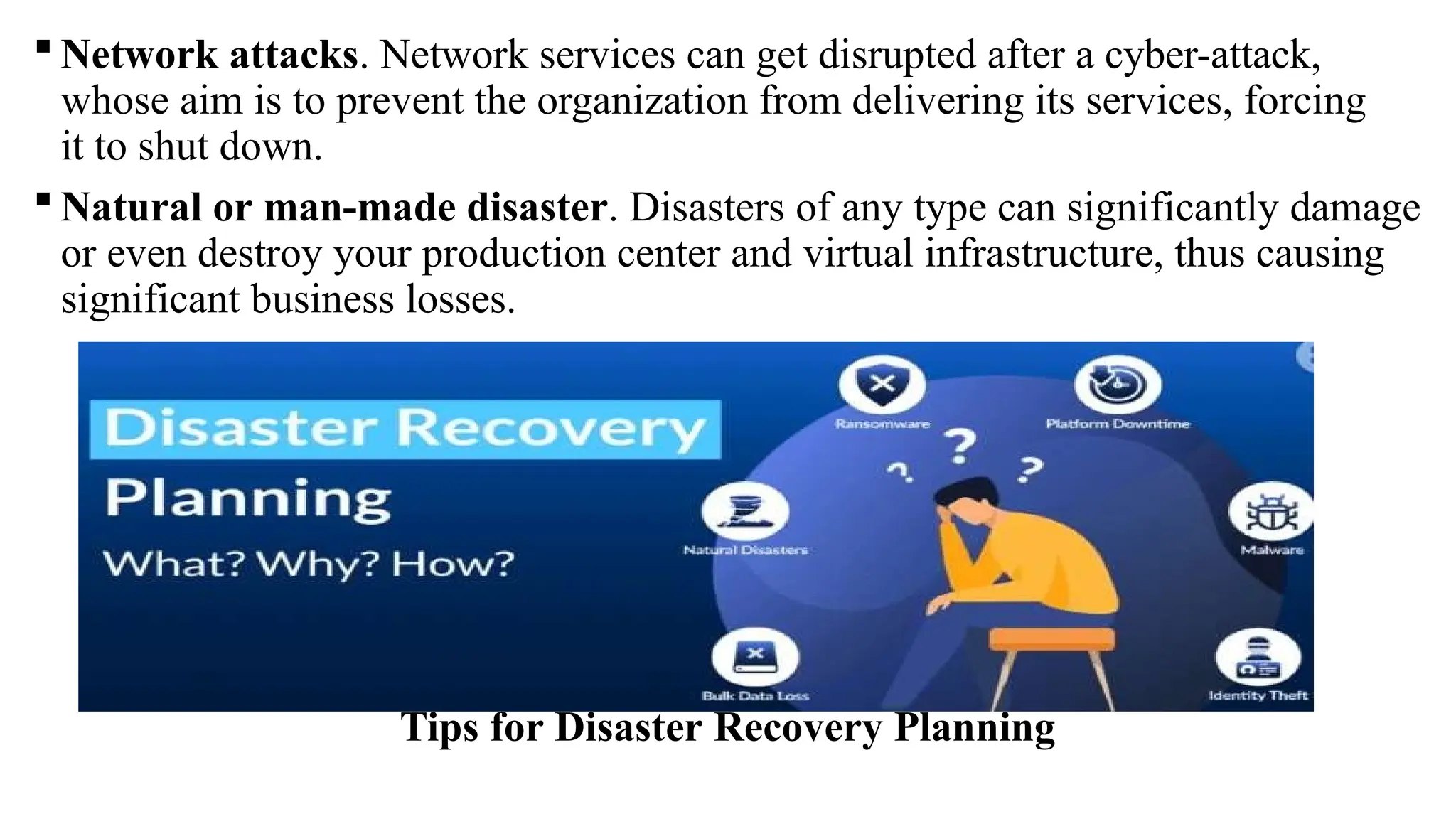  Network attacks. Network services can get disrupted after a cyber-attack,
whose aim is to prevent the organization from delivering its services, forcing
it to shut down.
 Natural or man-made disaster. Disasters of any type can significantly damage
or even destroy your production center and virtual infrastructure, thus causing
significant business losses.
Tips for Disaster Recovery Planning
 