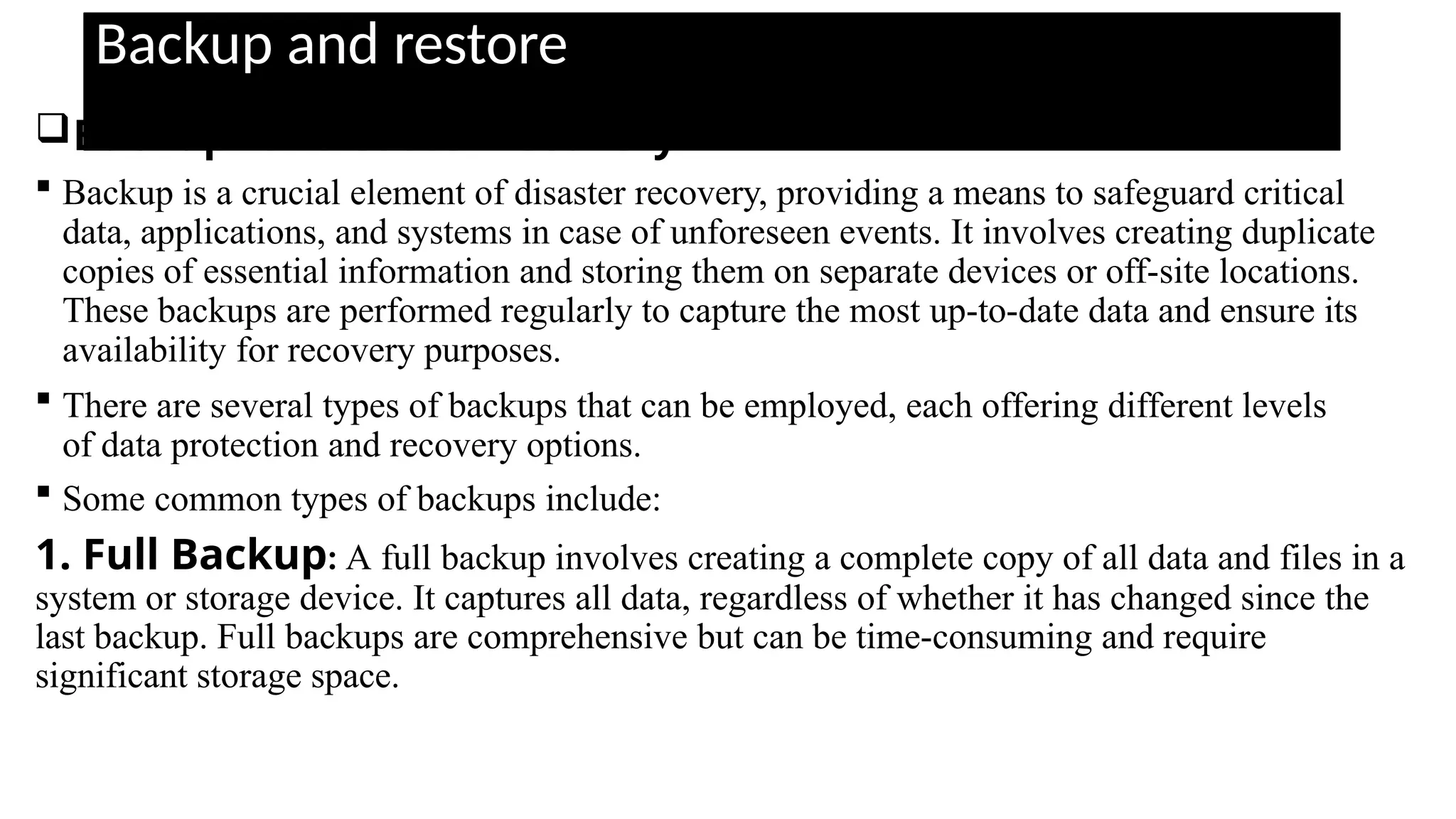 Backup and restore
Backup for disaster recovery
 Backup is a crucial element of disaster recovery, providing a means to safeguard critical
data, applications, and systems in case of unforeseen events. It involves creating duplicate
copies of essential information and storing them on separate devices or off-site locations.
These backups are performed regularly to capture the most up-to-date data and ensure its
availability for recovery purposes.
 There are several types of backups that can be employed, each offering different levels
of data protection and recovery options.
 Some common types of backups include:
1. Full Backup: A full backup involves creating a complete copy of all data and files in a
system or storage device. It captures all data, regardless of whether it has changed since the
last backup. Full backups are comprehensive but can be time-consuming and require
significant storage space.
 