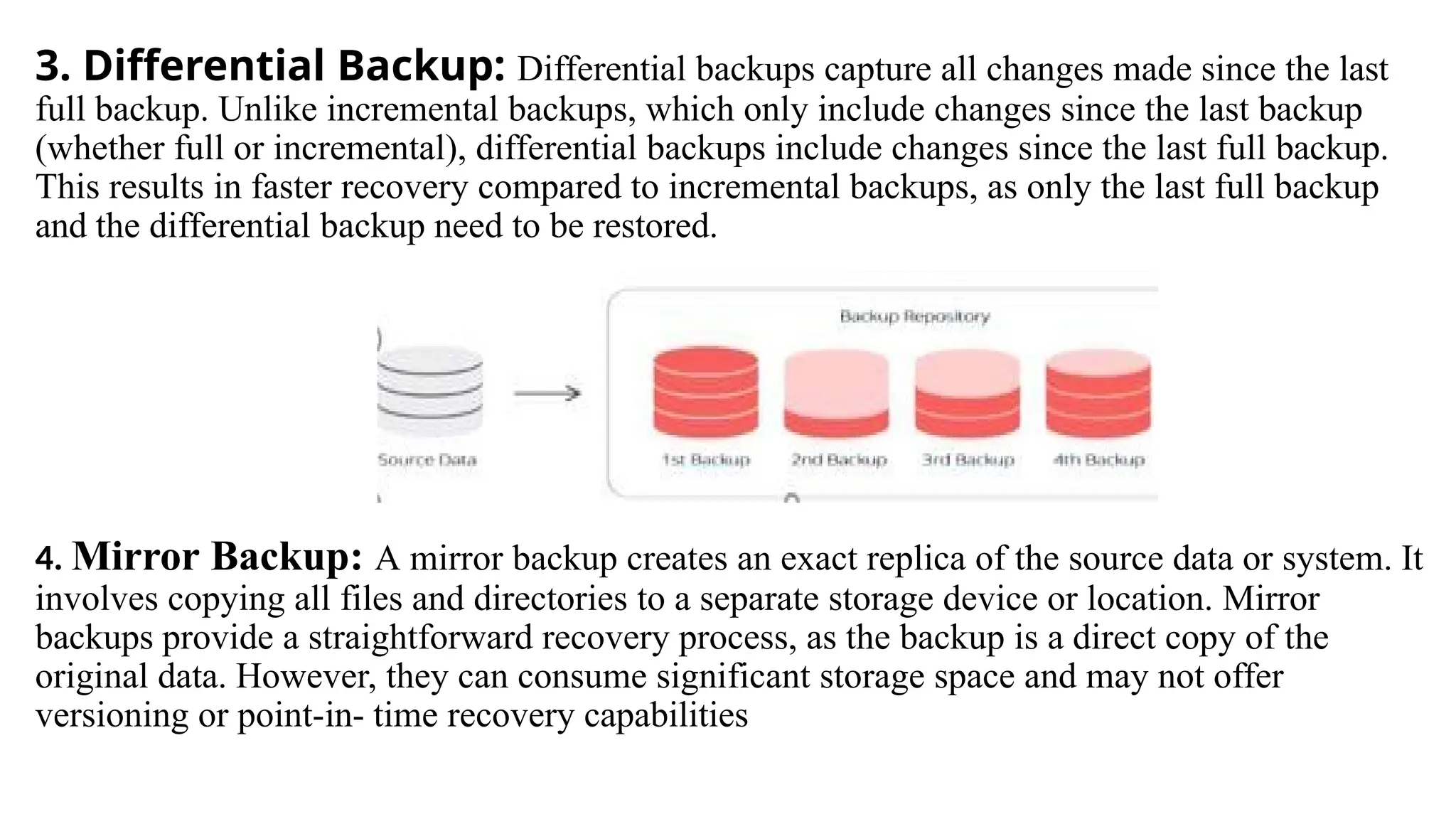 3. Differential Backup: Differential backups capture all changes made since the last
full backup. Unlike incremental backups, which only include changes since the last backup
(whether full or incremental), differential backups include changes since the last full backup.
This results in faster recovery compared to incremental backups, as only the last full backup
and the differential backup need to be restored.
4. Mirror Backup: A mirror backup creates an exact replica of the source data or system. It
involves copying all files and directories to a separate storage device or location. Mirror
backups provide a straightforward recovery process, as the backup is a direct copy of the
original data. However, they can consume significant storage space and may not offer
versioning or point-in- time recovery capabilities
 