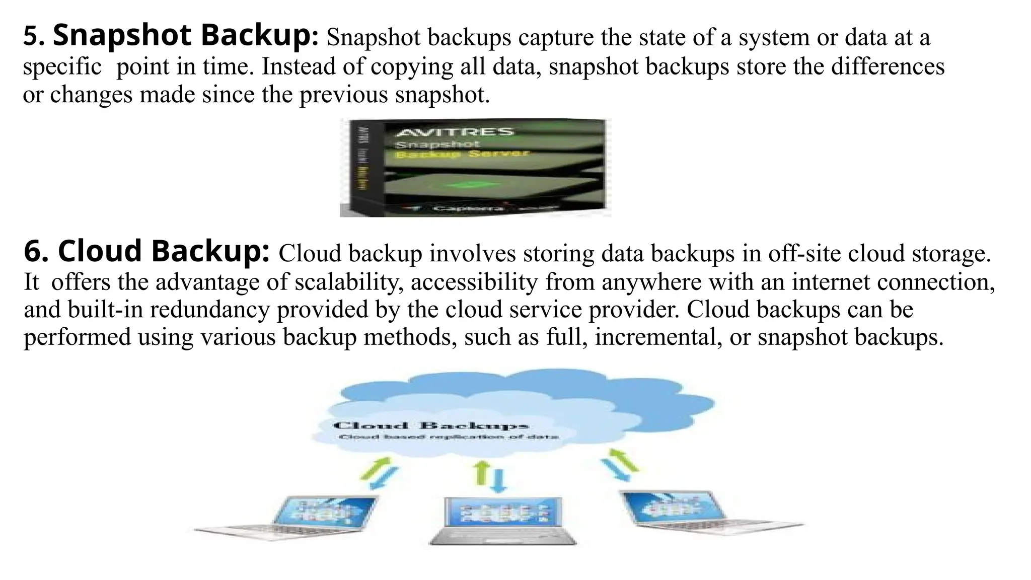 5. Snapshot Backup: Snapshot backups capture the state of a system or data at a
specific point in time. Instead of copying all data, snapshot backups store the differences
or changes made since the previous snapshot.
6. Cloud Backup: Cloud backup involves storing data backups in off-site cloud storage.
It offers the advantage of scalability, accessibility from anywhere with an internet connection,
and built-in redundancy provided by the cloud service provider. Cloud backups can be
performed using various backup methods, such as full, incremental, or snapshot backups.
 
