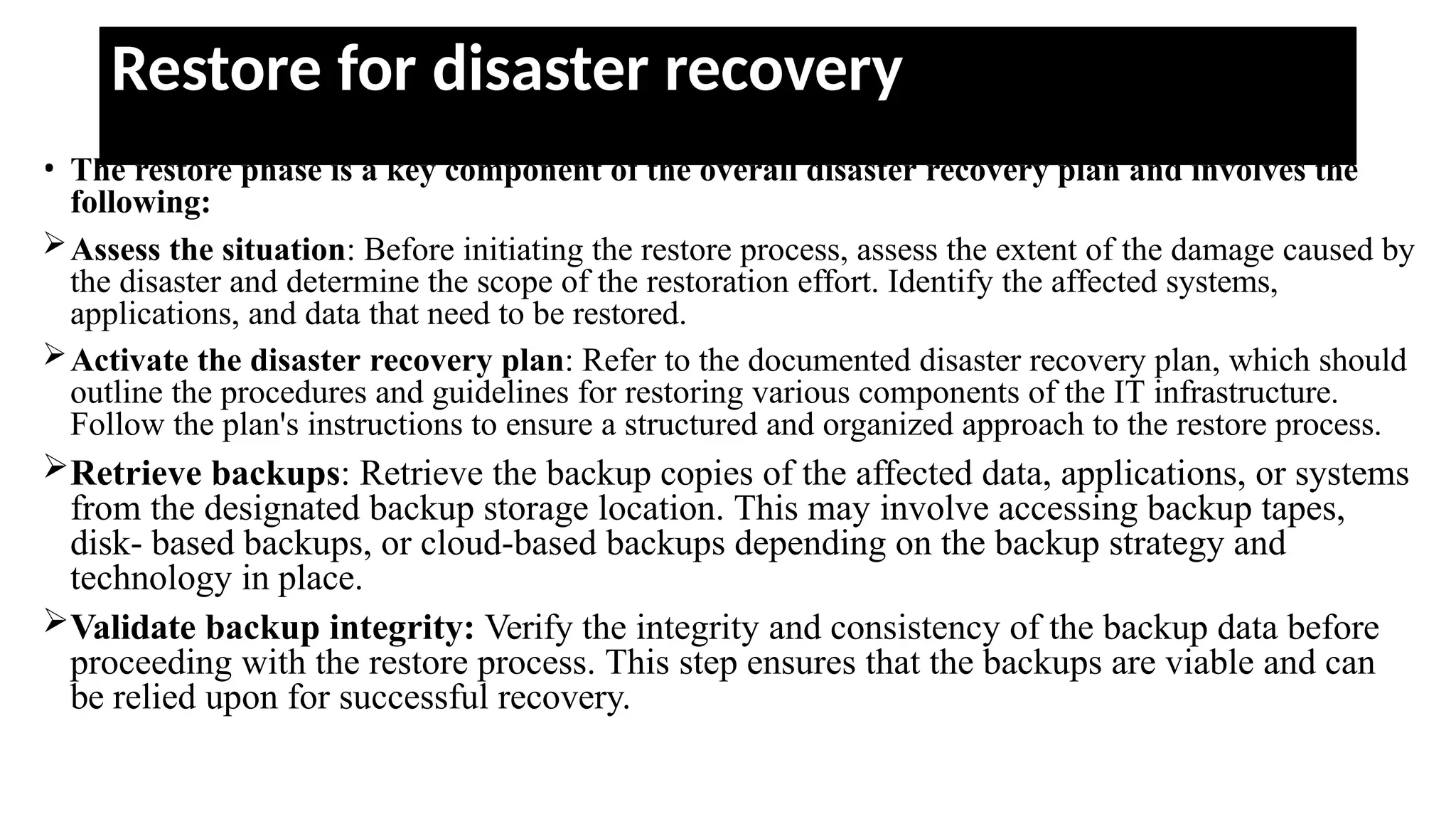 Restore for disaster recovery
• The restore phase is a key component of the overall disaster recovery plan and involves the
following:
Assess the situation: Before initiating the restore process, assess the extent of the damage caused by
the disaster and determine the scope of the restoration effort. Identify the affected systems,
applications, and data that need to be restored.
Activate the disaster recovery plan: Refer to the documented disaster recovery plan, which should
outline the procedures and guidelines for restoring various components of the IT infrastructure.
Follow the plan's instructions to ensure a structured and organized approach to the restore process.
Retrieve backups: Retrieve the backup copies of the affected data, applications, or systems
from the designated backup storage location. This may involve accessing backup tapes,
disk- based backups, or cloud-based backups depending on the backup strategy and
technology in place.
Validate backup integrity: Verify the integrity and consistency of the backup data before
proceeding with the restore process. This step ensures that the backups are viable and can
be relied upon for successful recovery.
 