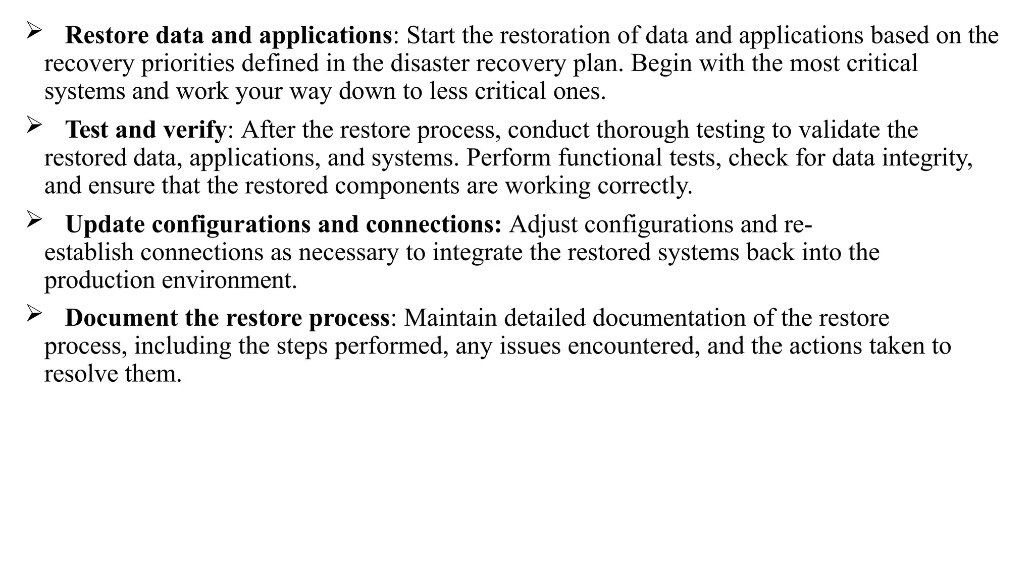  Restore data and applications: Start the restoration of data and applications based on the
recovery priorities defined in the disaster recovery plan. Begin with the most critical
systems and work your way down to less critical ones.
 Test and verify: After the restore process, conduct thorough testing to validate the
restored data, applications, and systems. Perform functional tests, check for data integrity,
and ensure that the restored components are working correctly.
 Update configurations and connections: Adjust configurations and re-
establish connections as necessary to integrate the restored systems back into the
production environment.
 Document the restore process: Maintain detailed documentation of the restore
process, including the steps performed, any issues encountered, and the actions taken to
resolve them.
 