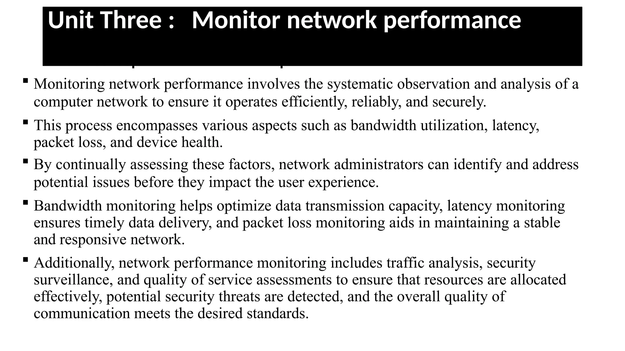 Unit Three : Monitor network performance
• Basic concept of monitor network performance
 Monitoring network performance involves the systematic observation and analysis of a
computer network to ensure it operates efficiently, reliably, and securely.
 This process encompasses various aspects such as bandwidth utilization, latency,
packet loss, and device health.
 By continually assessing these factors, network administrators can identify and address
potential issues before they impact the user experience.
 Bandwidth monitoring helps optimize data transmission capacity, latency monitoring
ensures timely data delivery, and packet loss monitoring aids in maintaining a stable
and responsive network.
 Additionally, network performance monitoring includes traffic analysis, security
surveillance, and quality of service assessments to ensure that resources are allocated
effectively, potential security threats are detected, and the overall quality of
communication meets the desired standards.
 