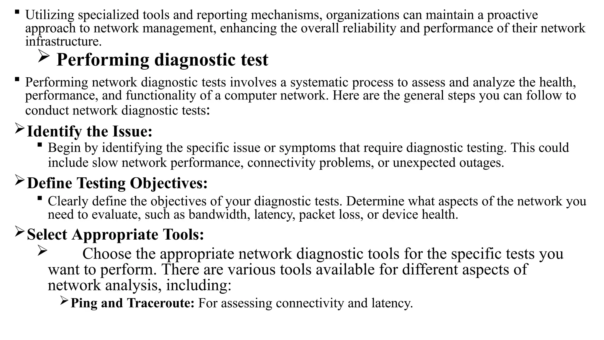  Utilizing specialized tools and reporting mechanisms, organizations can maintain a proactive
approach to network management, enhancing the overall reliability and performance of their network
infrastructure.
 Performing diagnostic test
 Performing network diagnostic tests involves a systematic process to assess and analyze the health,
performance, and functionality of a computer network. Here are the general steps you can follow to
conduct network diagnostic tests:
Identify the Issue:
 Begin by identifying the specific issue or symptoms that require diagnostic testing. This could
include slow network performance, connectivity problems, or unexpected outages.
Define Testing Objectives:
 Clearly define the objectives of your diagnostic tests. Determine what aspects of the network you
need to evaluate, such as bandwidth, latency, packet loss, or device health.
Select Appropriate Tools:
 Choose the appropriate network diagnostic tools for the specific tests you
want to perform. There are various tools available for different aspects of
network analysis, including:
Ping and Traceroute: For assessing connectivity and latency.
 