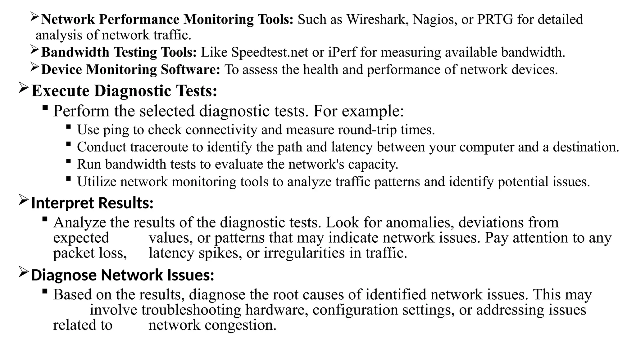 Network Performance Monitoring Tools: Such as Wireshark, Nagios, or PRTG for detailed
analysis of network traffic.
Bandwidth Testing Tools: Like Speedtest.net or iPerf for measuring available bandwidth.
Device Monitoring Software: To assess the health and performance of network devices.
Execute Diagnostic Tests:
 Perform the selected diagnostic tests. For example:
 Use ping to check connectivity and measure round-trip times.
 Conduct traceroute to identify the path and latency between your computer and a destination.
 Run bandwidth tests to evaluate the network's capacity.
 Utilize network monitoring tools to analyze traffic patterns and identify potential issues.
Interpret Results:
 Analyze the results of the diagnostic tests. Look for anomalies, deviations from
expected values, or patterns that may indicate network issues. Pay attention to any
packet loss, latency spikes, or irregularities in traffic.
Diagnose Network Issues:
 Based on the results, diagnose the root causes of identified network issues. This may
involve troubleshooting hardware, configuration settings, or addressing issues
related to network congestion.
 