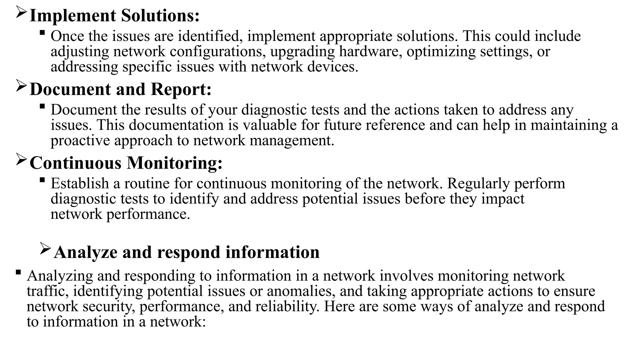 Implement Solutions:
 Once the issues are identified, implement appropriate solutions. This could include
adjusting network configurations, upgrading hardware, optimizing settings, or
addressing specific issues with network devices.
Document and Report:
 Document the results of your diagnostic tests and the actions taken to address any
issues. This documentation is valuable for future reference and can help in maintaining a
proactive approach to network management.
Continuous Monitoring:
 Establish a routine for continuous monitoring of the network. Regularly perform
diagnostic tests to identify and address potential issues before they impact
network performance.
Analyze and respond information
 Analyzing and responding to information in a network involves monitoring network
traffic, identifying potential issues or anomalies, and taking appropriate actions to ensure
network security, performance, and reliability. Here are some ways of analyze and respond
to information in a network:
 