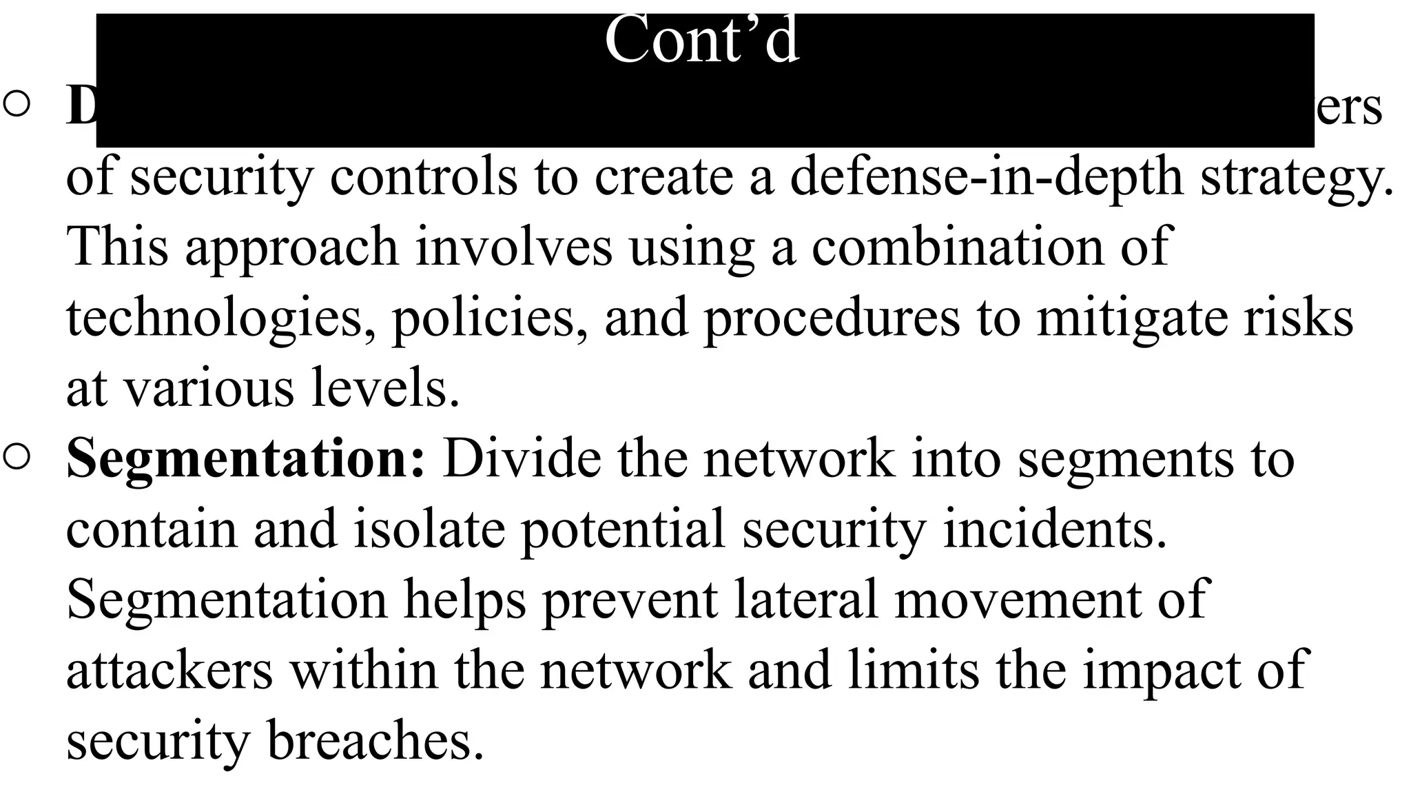 Cont’d
o Defense-in-Depth Strategy: Implement multiple layers
of security controls to create a defense-in-depth strategy.
This approach involves using a combination of
technologies, policies, and procedures to mitigate risks
at various levels.
o Segmentation: Divide the network into segments to
contain and isolate potential security incidents.
Segmentation helps prevent lateral movement of
attackers within the network and limits the impact of
security breaches.
 