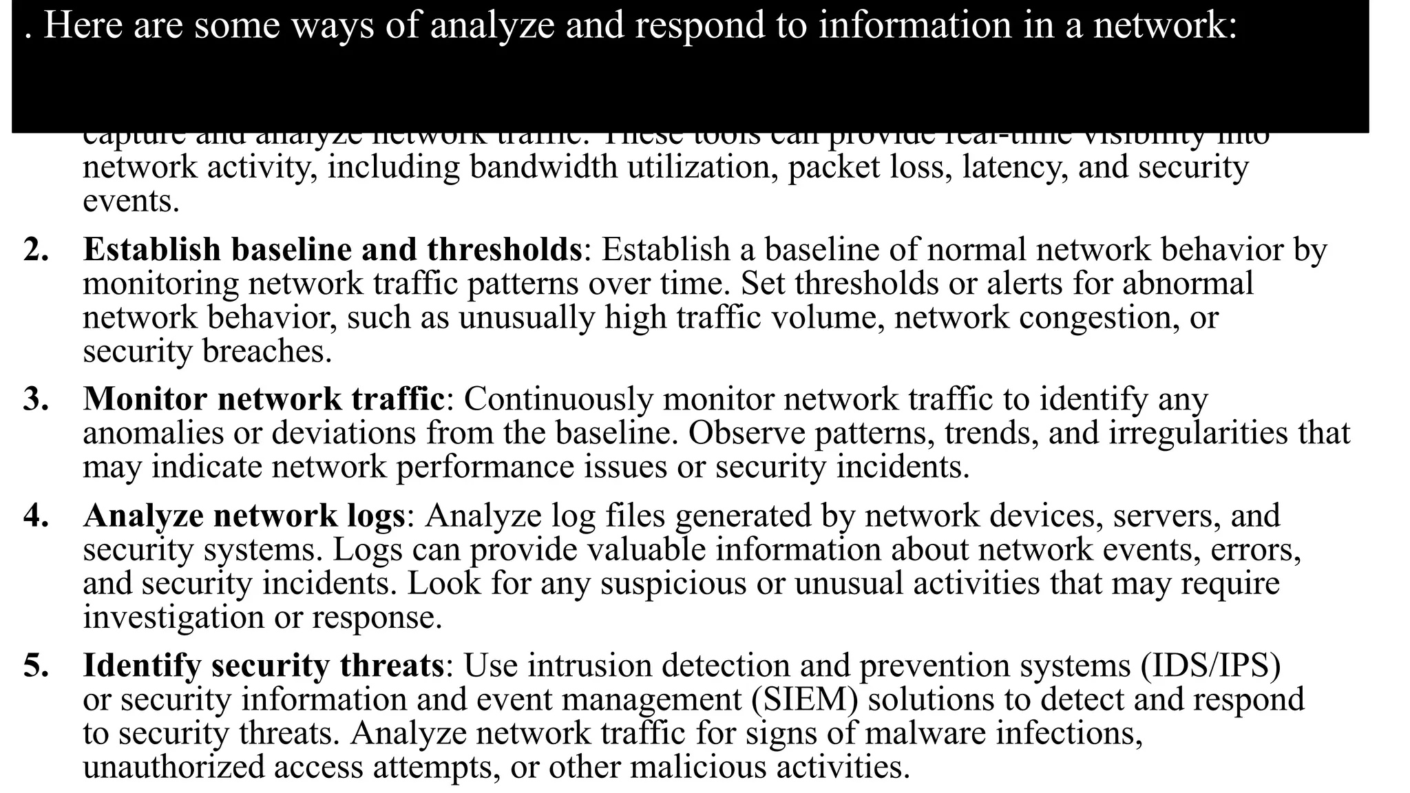 . Here are some ways of analyze and respond to information in a network:
1. Implement network-monitoring tools: Use network monitoring software or tools to
capture and analyze network traffic. These tools can provide real-time visibility into
network activity, including bandwidth utilization, packet loss, latency, and security
events.
2. Establish baseline and thresholds: Establish a baseline of normal network behavior by
monitoring network traffic patterns over time. Set thresholds or alerts for abnormal
network behavior, such as unusually high traffic volume, network congestion, or
security breaches.
3. Monitor network traffic: Continuously monitor network traffic to identify any
anomalies or deviations from the baseline. Observe patterns, trends, and irregularities that
may indicate network performance issues or security incidents.
4. Analyze network logs: Analyze log files generated by network devices, servers, and
security systems. Logs can provide valuable information about network events, errors,
and security incidents. Look for any suspicious or unusual activities that may require
investigation or response.
5. Identify security threats: Use intrusion detection and prevention systems (IDS/IPS)
or security information and event management (SIEM) solutions to detect and respond
to security threats. Analyze network traffic for signs of malware infections,
unauthorized access attempts, or other malicious activities.
 