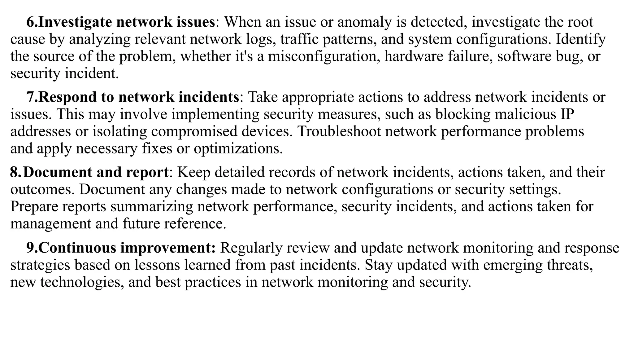 6.Investigate network issues: When an issue or anomaly is detected, investigate the root
cause by analyzing relevant network logs, traffic patterns, and system configurations. Identify
the source of the problem, whether it's a misconfiguration, hardware failure, software bug, or
security incident.
7.Respond to network incidents: Take appropriate actions to address network incidents or
issues. This may involve implementing security measures, such as blocking malicious IP
addresses or isolating compromised devices. Troubleshoot network performance problems
and apply necessary fixes or optimizations.
8.Document and report: Keep detailed records of network incidents, actions taken, and their
outcomes. Document any changes made to network configurations or security settings.
Prepare reports summarizing network performance, security incidents, and actions taken for
management and future reference.
9.Continuous improvement: Regularly review and update network monitoring and response
strategies based on lessons learned from past incidents. Stay updated with emerging threats,
new technologies, and best practices in network monitoring and security.
 