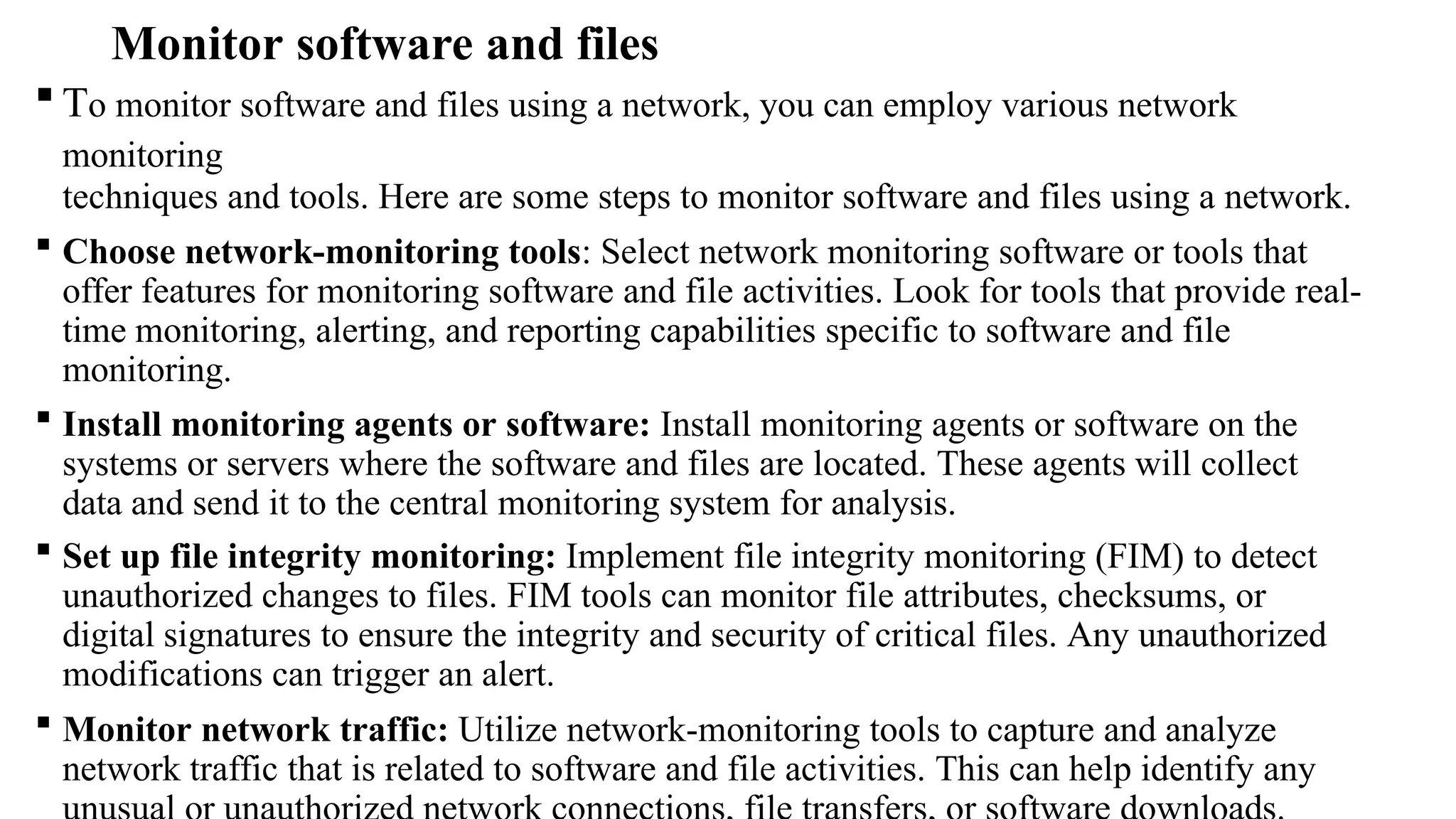 Monitor software and files
 To monitor software and files using a network, you can employ various network
monitoring
techniques and tools. Here are some steps to monitor software and files using a network.
 Choose network-monitoring tools: Select network monitoring software or tools that
offer features for monitoring software and file activities. Look for tools that provide real-
time monitoring, alerting, and reporting capabilities specific to software and file
monitoring.
 Install monitoring agents or software: Install monitoring agents or software on the
systems or servers where the software and files are located. These agents will collect
data and send it to the central monitoring system for analysis.
 Set up file integrity monitoring: Implement file integrity monitoring (FIM) to detect
unauthorized changes to files. FIM tools can monitor file attributes, checksums, or
digital signatures to ensure the integrity and security of critical files. Any unauthorized
modifications can trigger an alert.
 Monitor network traffic: Utilize network-monitoring tools to capture and analyze
network traffic that is related to software and file activities. This can help identify any
 