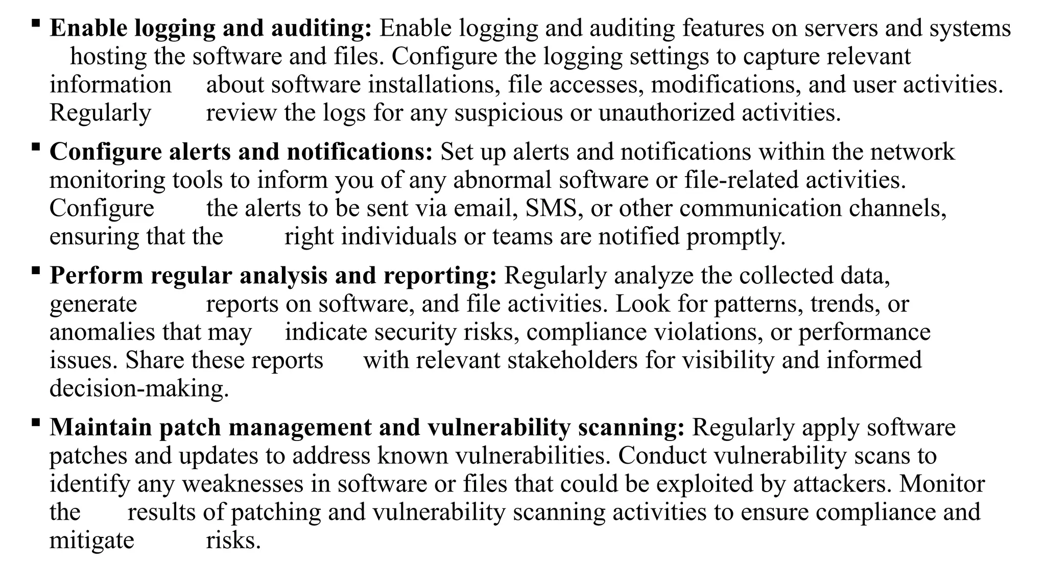  Enable logging and auditing: Enable logging and auditing features on servers and systems
hosting the software and files. Configure the logging settings to capture relevant
information about software installations, file accesses, modifications, and user activities.
Regularly review the logs for any suspicious or unauthorized activities.
 Configure alerts and notifications: Set up alerts and notifications within the network
monitoring tools to inform you of any abnormal software or file-related activities.
Configure the alerts to be sent via email, SMS, or other communication channels,
ensuring that the right individuals or teams are notified promptly.
 Perform regular analysis and reporting: Regularly analyze the collected data,
generate reports on software, and file activities. Look for patterns, trends, or
anomalies that may indicate security risks, compliance violations, or performance
issues. Share these reports with relevant stakeholders for visibility and informed
decision-making.
 Maintain patch management and vulnerability scanning: Regularly apply software
patches and updates to address known vulnerabilities. Conduct vulnerability scans to
identify any weaknesses in software or files that could be exploited by attackers. Monitor
the results of patching and vulnerability scanning activities to ensure compliance and
mitigate risks.
 