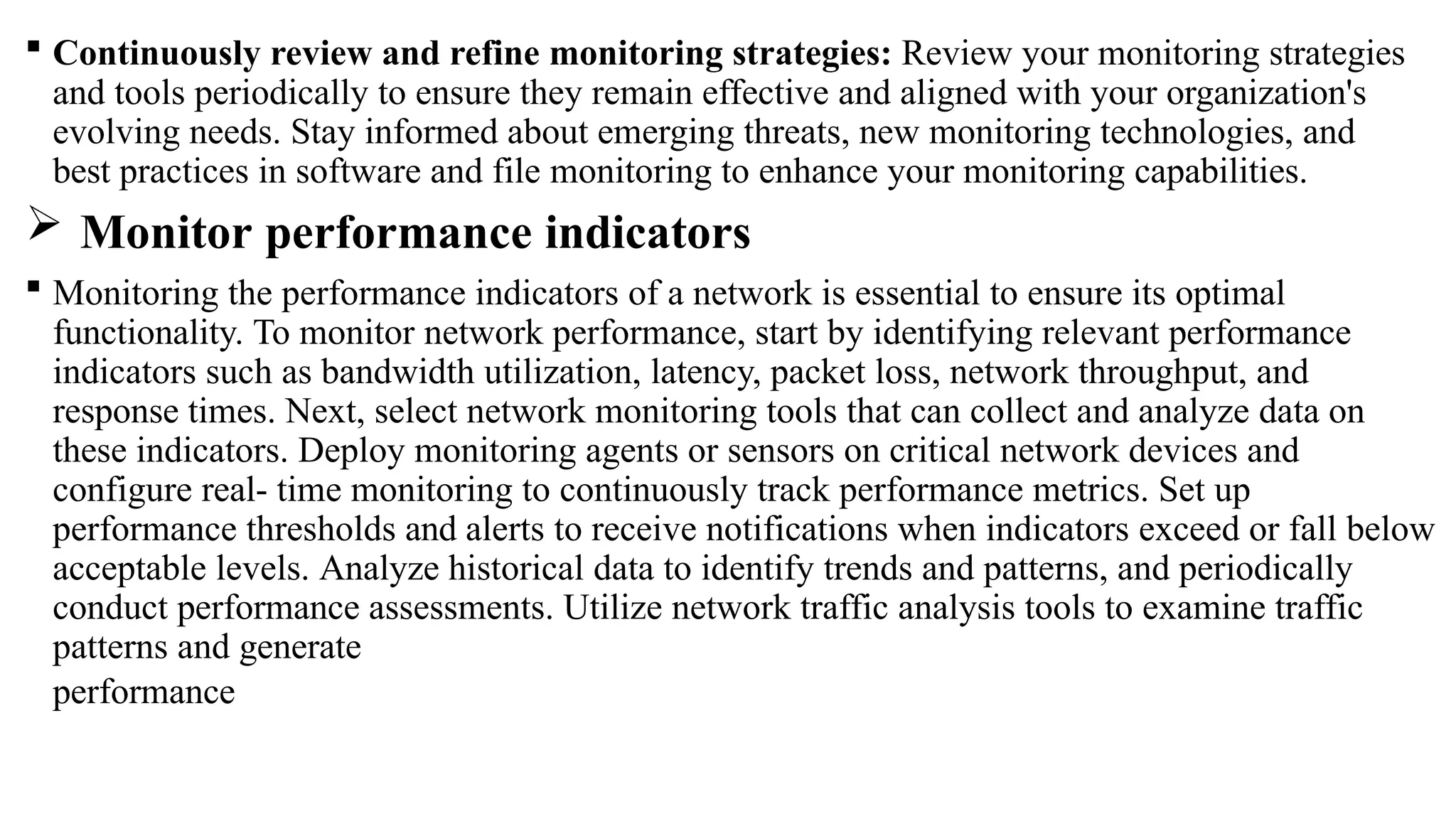  Continuously review and refine monitoring strategies: Review your monitoring strategies
and tools periodically to ensure they remain effective and aligned with your organization's
evolving needs. Stay informed about emerging threats, new monitoring technologies, and
best practices in software and file monitoring to enhance your monitoring capabilities.
 Monitor performance indicators
 Monitoring the performance indicators of a network is essential to ensure its optimal
functionality. To monitor network performance, start by identifying relevant performance
indicators such as bandwidth utilization, latency, packet loss, network throughput, and
response times. Next, select network monitoring tools that can collect and analyze data on
these indicators. Deploy monitoring agents or sensors on critical network devices and
configure real- time monitoring to continuously track performance metrics. Set up
performance thresholds and alerts to receive notifications when indicators exceed or fall below
acceptable levels. Analyze historical data to identify trends and patterns, and periodically
conduct performance assessments. Utilize network traffic analysis tools to examine traffic
patterns and generate
performance
 