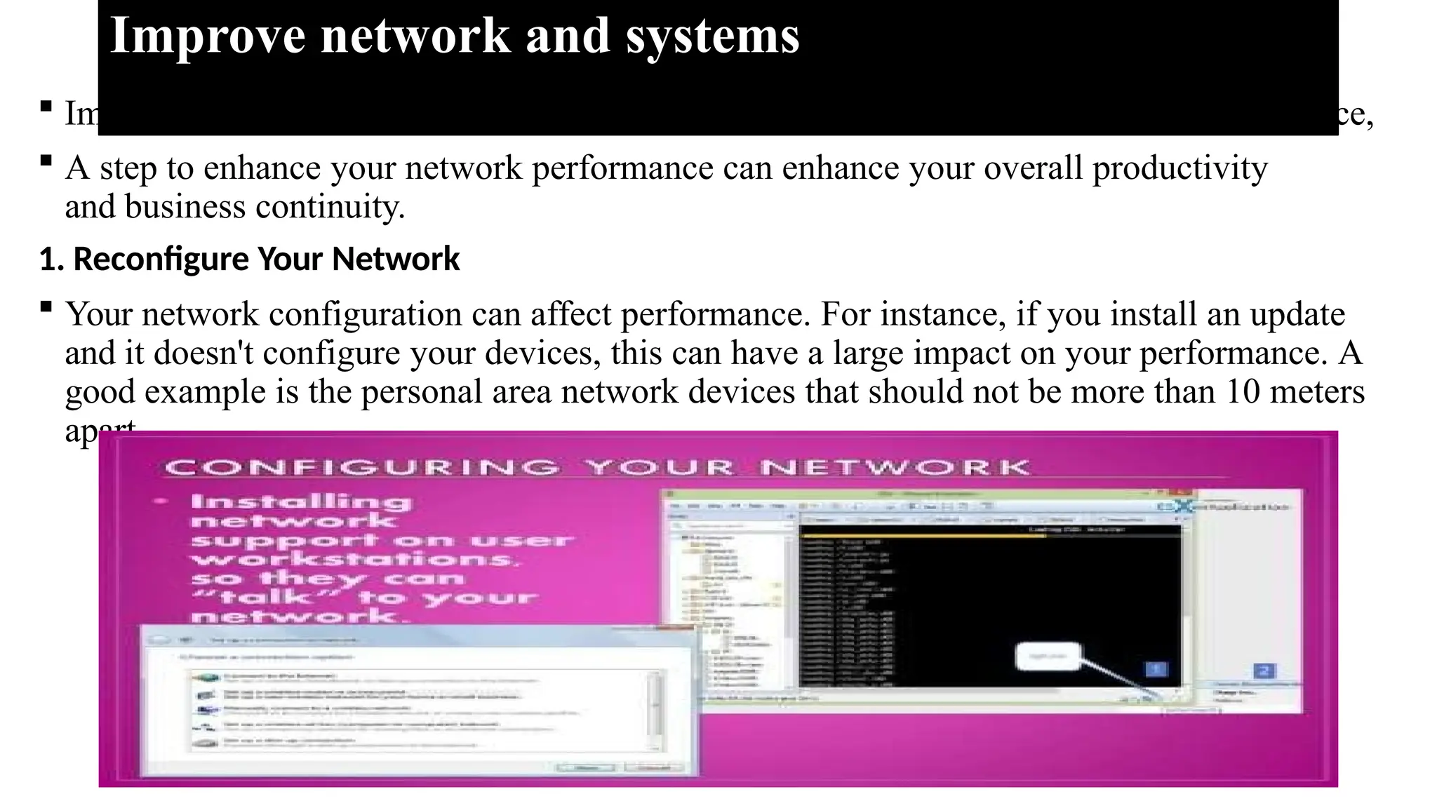 Improve network and systems
 Improving network and systems involves implementing strategies to enhance performance,
 A step to enhance your network performance can enhance your overall productivity
and business continuity.
1. Reconfigure Your Network
 Your network configuration can affect performance. For instance, if you install an update
and it doesn't configure your devices, this can have a large impact on your performance. A
good example is the personal area network devices that should not be more than 10 meters
apart.
 