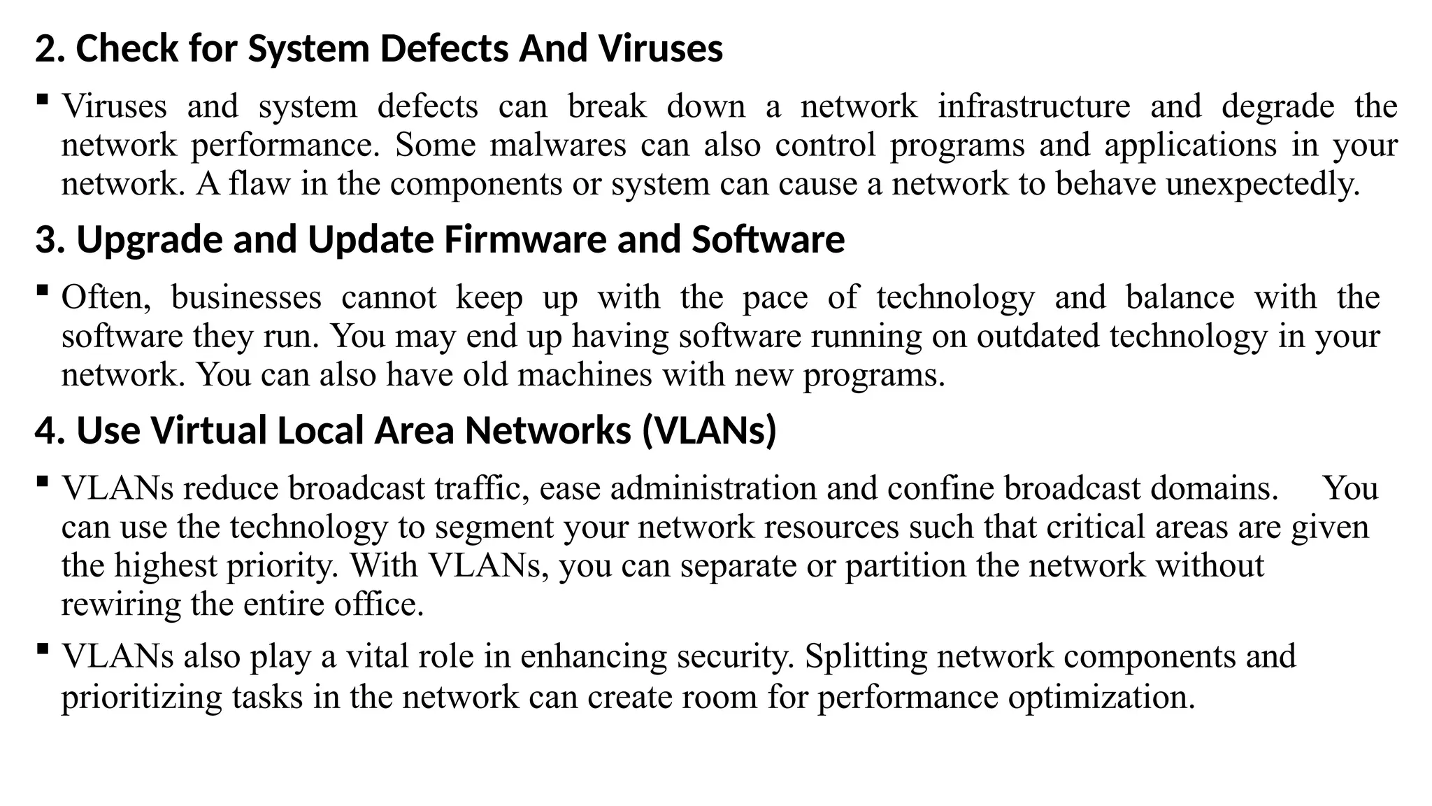 2. Check for System Defects And Viruses
 Viruses and system defects can break down a network infrastructure and degrade the
network performance. Some malwares can also control programs and applications in your
network. A flaw in the components or system can cause a network to behave unexpectedly.
3. Upgrade and Update Firmware and Software
 Often, businesses cannot keep up with the pace of technology and balance with the
software they run. You may end up having software running on outdated technology in your
network. You can also have old machines with new programs.
4. Use Virtual Local Area Networks (VLANs)
 VLANs reduce broadcast traffic, ease administration and confine broadcast domains. You
can use the technology to segment your network resources such that critical areas are given
the highest priority. With VLANs, you can separate or partition the network without
rewiring the entire office.
 VLANs also play a vital role in enhancing security. Splitting network components and
prioritizing tasks in the network can create room for performance optimization.
 