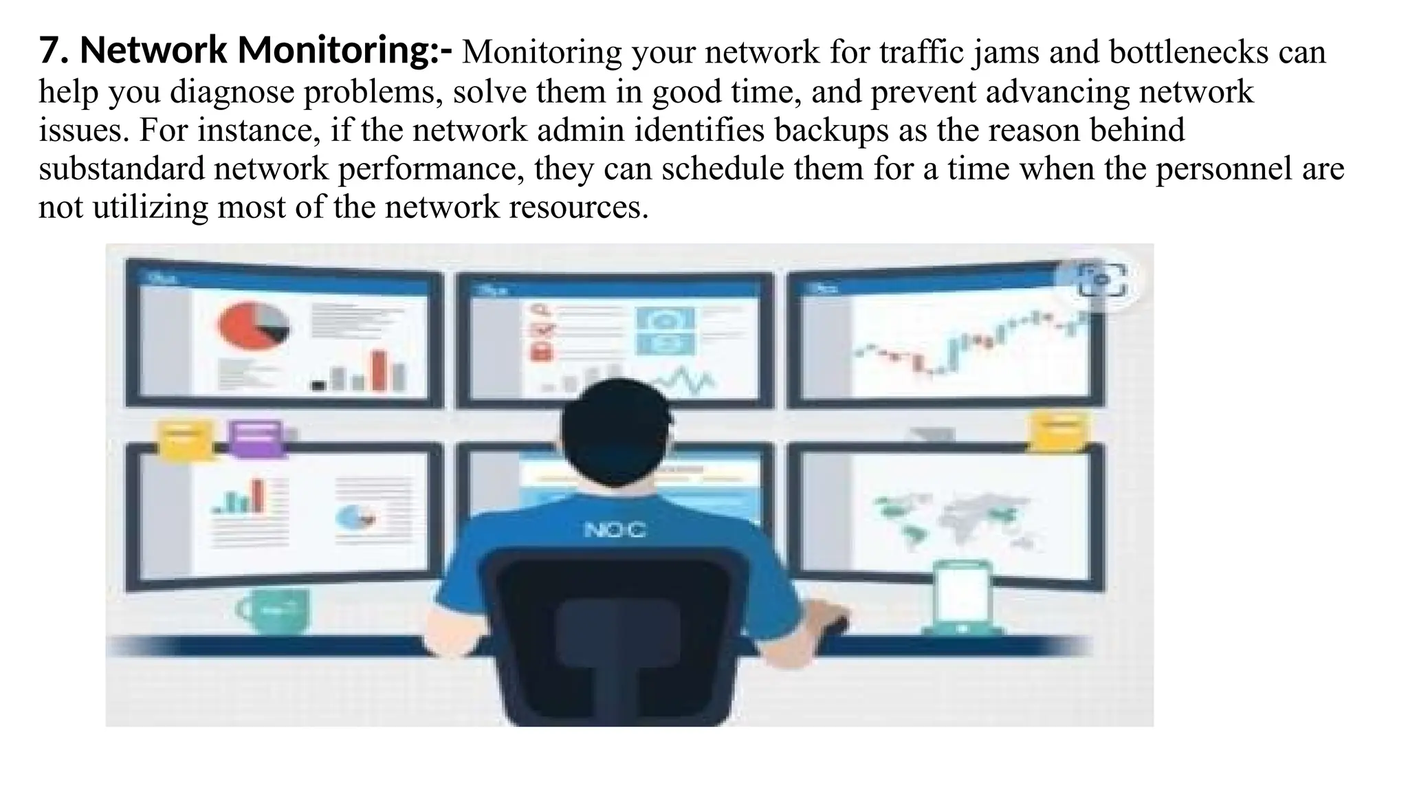 7. Network Monitoring:- Monitoring your network for traffic jams and bottlenecks can
help you diagnose problems, solve them in good time, and prevent advancing network
issues. For instance, if the network admin identifies backups as the reason behind
substandard network performance, they can schedule them for a time when the personnel are
not utilizing most of the network resources.
 