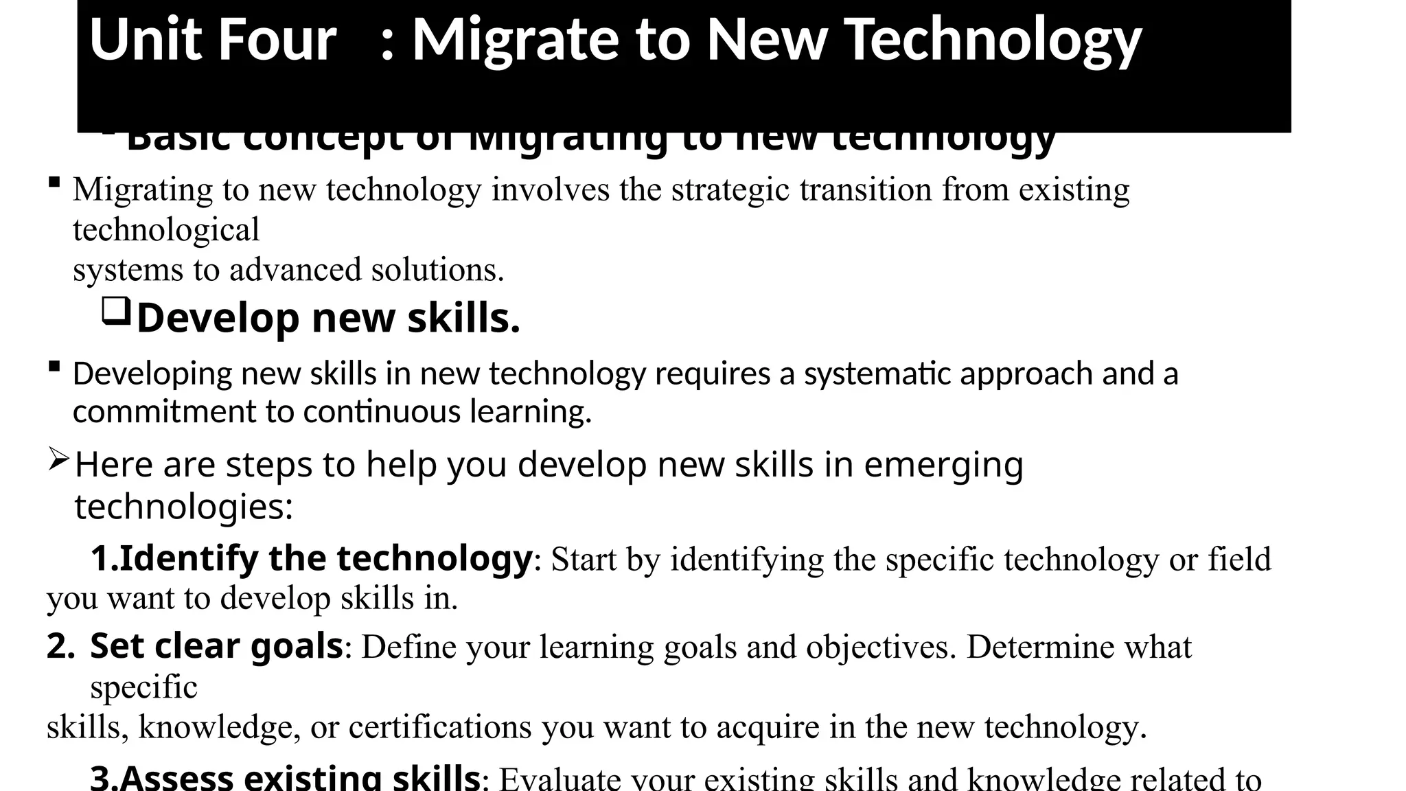 Unit Four : Migrate to New Technology
 Basic concept of Migrating to new technology
 Migrating to new technology involves the strategic transition from existing
technological
systems to advanced solutions.
Develop new skills.
 Developing new skills in new technology requires a systematic approach and a
commitment to continuous learning.
Here are steps to help you develop new skills in emerging
technologies:
1.Identify the technology: Start by identifying the specific technology or field
you want to develop skills in.
2. Set clear goals: Define your learning goals and objectives. Determine what
specific
skills, knowledge, or certifications you want to acquire in the new technology.
 