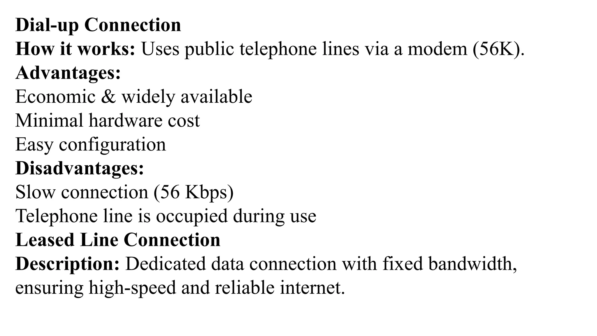Dial-up Connection
How it works: Uses public telephone lines via a modem (56K).
Advantages:
Economic & widely available
Minimal hardware cost
Easy configuration
Disadvantages:
Slow connection (56 Kbps)
Telephone line is occupied during use
Leased Line Connection
Description: Dedicated data connection with fixed bandwidth,
ensuring high-speed and reliable internet.
 