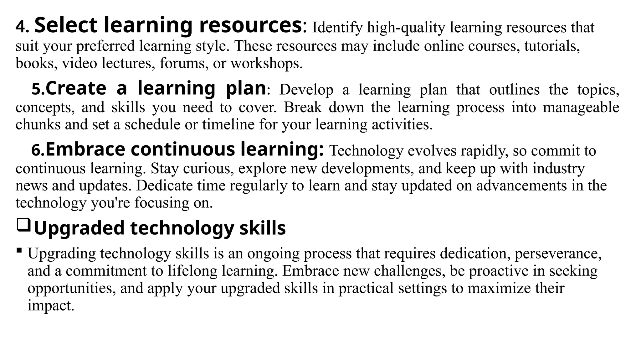 4. Select learning resources: Identify high-quality learning resources that
suit your preferred learning style. These resources may include online courses, tutorials,
books, video lectures, forums, or workshops.
5.Create a learning plan: Develop a learning plan that outlines the topics,
concepts, and skills you need to cover. Break down the learning process into manageable
chunks and set a schedule or timeline for your learning activities.
6.Embrace continuous learning: Technology evolves rapidly, so commit to
continuous learning. Stay curious, explore new developments, and keep up with industry
news and updates. Dedicate time regularly to learn and stay updated on advancements in the
technology you're focusing on.
Upgraded technology skills
 Upgrading technology skills is an ongoing process that requires dedication, perseverance,
and a commitment to lifelong learning. Embrace new challenges, be proactive in seeking
opportunities, and apply your upgraded skills in practical settings to maximize their
impact.
 
