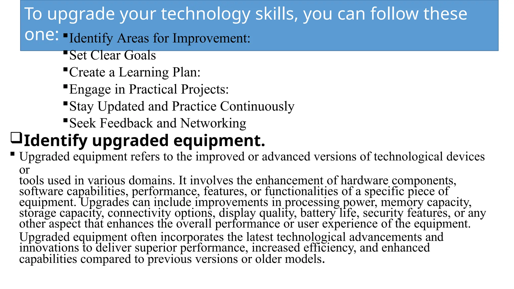 To upgrade your technology skills, you can follow these
one: Identify Areas for Improvement:
Set Clear Goals
Create a Learning Plan:
Engage in Practical Projects:
Stay Updated and Practice Continuously
Seek Feedback and Networking
Identify upgraded equipment.
 Upgraded equipment refers to the improved or advanced versions of technological devices
or
tools used in various domains. It involves the enhancement of hardware components,
software capabilities, performance, features, or functionalities of a specific piece of
equipment. Upgrades can include improvements in processing power, memory capacity,
storage capacity, connectivity options, display quality, battery life, security features, or any
other aspect that enhances the overall performance or user experience of the equipment.
Upgraded equipment often incorporates the latest technological advancements and
innovations to deliver superior performance, increased efficiency, and enhanced
capabilities compared to previous versions or older models.
 