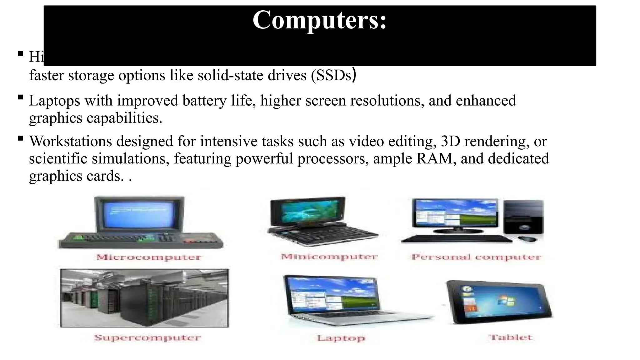 Computers:
 High-performance desktop computers with advanced processors, increased RAM, and
faster storage options like solid-state drives (SSDs)
 Laptops with improved battery life, higher screen resolutions, and enhanced
graphics capabilities.
 Workstations designed for intensive tasks such as video editing, 3D rendering, or
scientific simulations, featuring powerful processors, ample RAM, and dedicated
graphics cards. .
 