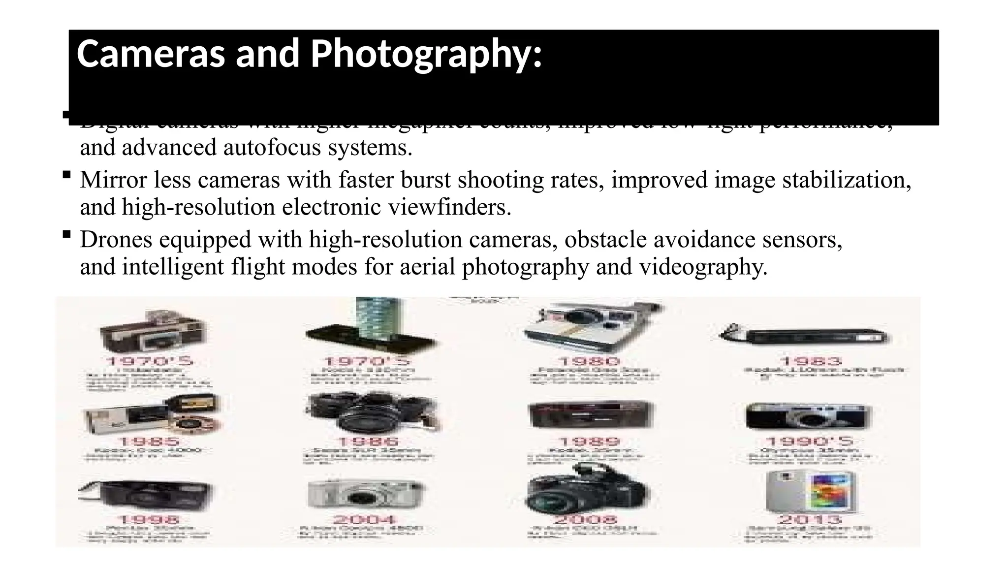 Cameras and Photography:
 Digital cameras with higher megapixel counts, improved low-light performance,
and advanced autofocus systems.
 Mirror less cameras with faster burst shooting rates, improved image stabilization,
and high-resolution electronic viewfinders.
 Drones equipped with high-resolution cameras, obstacle avoidance sensors,
and intelligent flight modes for aerial photography and videography.
 