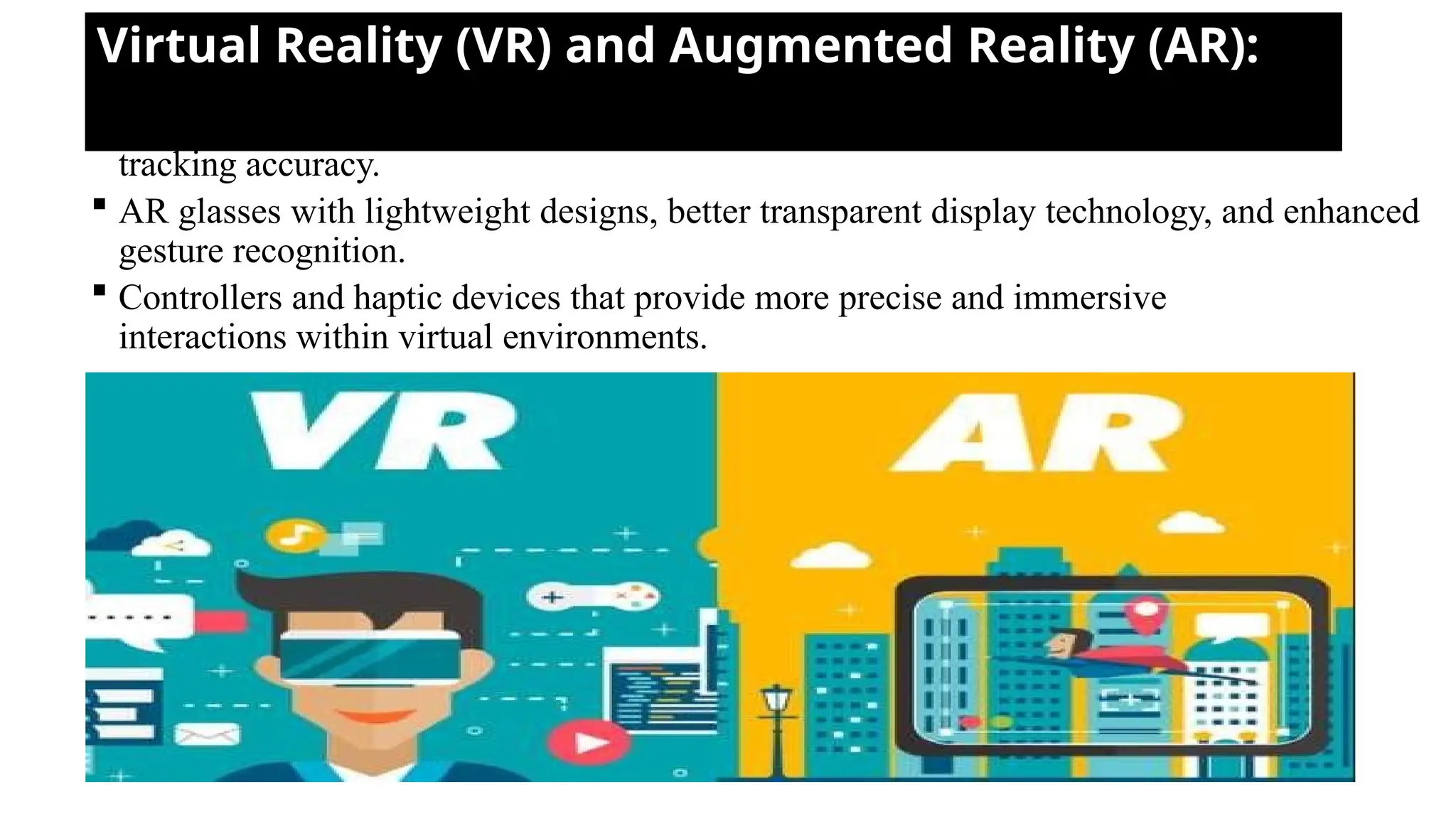 Virtual Reality (VR) and Augmented Reality (AR):
 VR headsets with higher display resolutions, wider field of view, and improved
tracking accuracy.
 AR glasses with lightweight designs, better transparent display technology, and enhanced
gesture recognition.
 Controllers and haptic devices that provide more precise and immersive
interactions within virtual environments.
 
