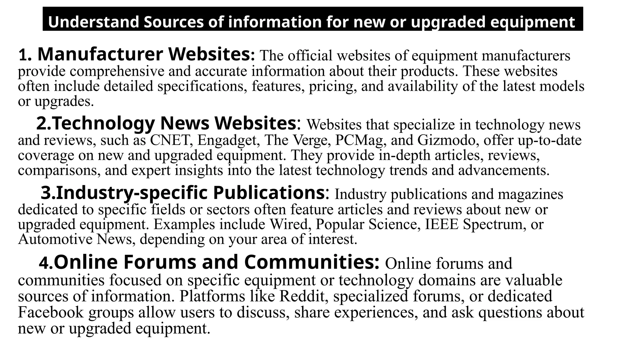 Understand Sources of information for new or upgraded equipment
1. Manufacturer Websites: The official websites of equipment manufacturers
provide comprehensive and accurate information about their products. These websites
often include detailed specifications, features, pricing, and availability of the latest models
or upgrades.
2.Technology News Websites: Websites that specialize in technology news
and reviews, such as CNET, Engadget, The Verge, PCMag, and Gizmodo, offer up-to-date
coverage on new and upgraded equipment. They provide in-depth articles, reviews,
comparisons, and expert insights into the latest technology trends and advancements.
3.Industry-specific Publications: Industry publications and magazines
dedicated to specific fields or sectors often feature articles and reviews about new or
upgraded equipment. Examples include Wired, Popular Science, IEEE Spectrum, or
Automotive News, depending on your area of interest.
4.Online Forums and Communities: Online forums and
communities focused on specific equipment or technology domains are valuable
sources of information. Platforms like Reddit, specialized forums, or dedicated
Facebook groups allow users to discuss, share experiences, and ask questions about
new or upgraded equipment.
 